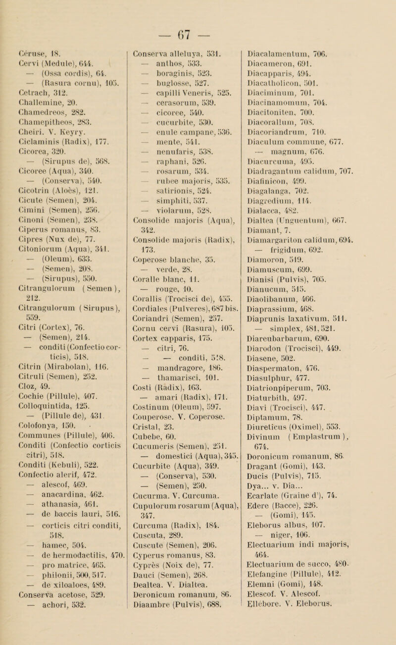 ('-ériise, 18. Cervi (Aleclule), (>44. — (Ossa coi’clis), (>4. — (Hasura cornu), 10). (X'tracii, :M2. (-halleinine, 20. Chainedreos, 282. ('.haïuepilheos, 28:5. Cheiri. V. Keyry. Ciclaniinis (Uadix), 177. Cicorea, 320. — (Si ru pus de), 508. Cicoree (Aqua), 340. — (O.onserva), 540. Cicotrin (Aloès), 121. Cicule (Semen), 204. Cimini (Semen), 250. Cinoni (Semen), 23S. Ciperus romanus, 83. Câpres (Nux de), 77. Citoniorum (Aqua), 341. — (Oleum), 033. — (Semen), 208. — (Sirupus), 550. Citrangulorum (Semen), 212. Citrangulorum ( Sirupus ), 559. Citri (Cortex), 70. — (Semen), 214. — conditi(Confectiocor- ticis), 518. Citrin (.Mirabolan), 110. Citruli (Semen), 252. Cloz, 49. Cochie (Pillule), 407. Colloquintida, 125. — (Pillule de), 431. Colofonya, 150. Communes (Pillule), 400. Conditi (Confectio corticis citri), 518. Conditi (Kebuli), 522. Confectio alerif, 472. — alescof, 409. — anacardina, 402. — athanasia, 401. — de baccis lauri, 510. — corticis citri conditi, 518. — hamec, 504. — de hermodactilis, 470. — pro matrice, 405. — pliilonii, ;j00, 517. — de xiloaloes, 489. Conserva acetose, .529. — achori, 532. Conserva alleluya, 531. — anllios, 533. — boraginis, 523. — buglosse, 527. — capilli Veneris, 525. — cerasorum, 539. — cicoree, 540. — cucurbite, 530. — enule campane, 5.30. — mente, 541. — nenufaris, 538. — raphani, 520. — rosarum, 534. — rubee majoris, 535. — satirionis, 524. — simphiti, 537. — violarum, 528. Consolide majoris (Aqua), 342. Consolide majoris (lladix), 173. Coperose blanche, 35. — verde, 28. Coralle blanc, 11. — rouge, 10. Corallis (Trocisci de), 455. Cordiales (Pulveres), 087 bis. Coriandri (Semen), 237. Cornu cervi (Rasiira), 105. Cortex capparis, 175. — citri, 70. — — conditi, 518. — mandragore, 180. — thamarisci, 101. Costi (lladix), 103. — amari (lladix), 171. Costinuin (Oleum), 597. Couperose. V. Coperose. Cristal, 23. Cubebe, 00. Cucumeris (Semen), 231. — domestici (Aqua), 345. Cucurbite (Aqua), 349. — (Conserva), 5:i0. — (Semen), 2.50. Cucurma. V. Curcuma. Cupulorum rosarum (Aqua), 347. Curcuma (lladix), 184. Cuscuta, 289. Cuscute (Semen), 206. Cyperus romanus, 83. Cyprès (Noix de), 77. Dauci (Semen), 268. Dealtea. V. Dialtea. Deronicum romanum, 86. Diacalamenlum, 7(X). Diacameron, 091. Diacapparis, 494. Diacatbolicon, 501. Oiaciminum, 701. Diacinamoinum, 704. Diacitoniten, 700. Diacorallum, 708. Diacoriandrum, 710. Diaculum commune, 077. — magnum, 070. Diacurcuma, 49:’). Diadragantum calidum, 707 Dialinicon, 499. Diagalanga, 702. iJiagredium, 114. Dialacca, 482. Dialtea (Unguentuin), 007. Diamant, 7. Diamargariton calidum, 094 — frigidum, 692. Diamoron, 519. Diamuscum, 699. Dianisi (Pulvis), 705. Diaiiucum, 515. Diaolibanum, 466. Diaprassium, 468. Diaprunis laxativum, 511. — simplex, 481,521. Diareubarbarum, 090. Diarodon (Trocisci), 449. Diasene, 502. Diaspermaton, 470. Diasulphur, 477. Diatrionpiperum, 703. Diaturbitb, 497. Diavi (Trocisci), 447. Diptamum, 78. Diureticus (Oximel), 533. Divinum ( Emplastrum ), 674. Doronicum romanum, 86. Dragant (Gomi), 143. Ducis (Pulvis), 713. Dya... V. Dia... Ecarlate (Graine d’), 74. Edere (Bacce), 226. — (Gomi), 145. Eleborus albus, 107. — niger, 100. Electuarium indi majoris, 404. Electuarium de succo, 480- Elefangine (Pillule), 412. Elemni (Gomi), 148. Elescof. V. Alescof.