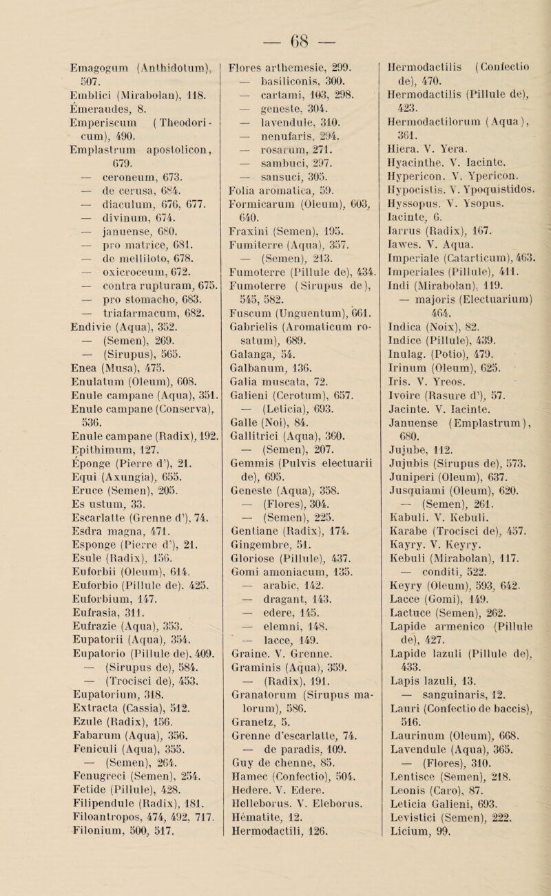 EmagogUra (Anthidotum)^ 507. Emblici (Mirabolan), 118. Émeraudes, 8. Emperiscum ( Theodori - cum), 490. Emplastrum apostolicon, 679. — ceroneum, 673. — de cerusa, 684. — diaculum, 676, 677. — divinum, 674. — januense, 680. — pro matrice, 681. — de melliioto, 678. — oxicroceum, 672. — contra rupturam, 675. — pro stomaclio, 683. — triafarmacum, 682. Endivie (Aqua), 352. — (Semen), 269. — (Sirupus), 565. Enea (Musa), 475. Enulatum (Oleiim), 608. Enule campane (Aqua), 351. Enule campane (Conserva), 536. Enule campane (Radix), 192. Epithimum, 127. Éponge (Pierre d’), 21. Equi (Axungia), 655. Eruce (Semen), 205. Es ustnm, 33. Escarlatte (Grenne d’), 74. Esdra magna, 471. Esponge (Pierre d’), 21. Esule (Radix), 156. Euforbii (Oleum), 614. Euforbio (Pillule de). 425. Euforbium, 147. Eufrasia, 311. Eufrazie (Aqua), 353. Eupatorii (Aqua), 354. Eupatorio (Pillule de), 409. — (Sirupus de), 584. — (Trocisci de), 453. Eupatorium, 318. Extrada (Cassia), 512. Ezule (Radix), 156. Eabarum (Aqua), 356. Feniculi (Aqua), 355. — (Semen), 264. Fenugreci (Semen), 254. Fetide (Pillule), 428. Filipendule (Radix), 181. Filoantropos, 474, 492, 717. Filonium, 500, 517. Flores arthemesie, 299. — basiliconis, 300. — cartami, 103, 298. — geneste, 304. — lavendule, 310. — nenufaris, 294. — rosarum, 271. — sambuci, 297. — sansuci, 305. Folia aromatica, 59. Formicarum (Oleum), 603, 640. Fraxini (Semen), 195. Fumiterre (Aqua), 357. — (Semen), 213. Fumoterre (Pillule de), 434. Fumoterre (Sirupus de), 545, 582. Fuscum (Unguentum), 661. Gabrielis (Aromaticum ro- satum), 689. Galanga, 54. Galbanum, 136. Galia muscata, 72. Galieni (Cerotum), 6.57. — (Leticia), 693. Galle (Noi), 84. Gallitrici (Aqua), 360. — (Semen), 207. Gemmis (Pulvis electuarii de), 695. Geneste (Aqua), 358. — (Flores), 304. — (Semen), 225. Gentiane (Radix), 174. Gingembre, 51. Gloriose (Pillule), 437. Gomi amoniacum, 135. — arable, 142. — dragant, 143. — edere, 145. — elemni, 148. -- lacce, 149. Graine. V. Grenne. Graminis (Aqua), 359. — (Radix), 191. Granatorum (Sirupus ma- lorum), 586. Granetz, 5. Grenne d’escarlatte, 74. — de paradis, 109. Guy de chenue, 85. Hamec (Confectio), 504. Hedere. V. Edere. Helleborus. V. Eleborus. Hématite, 12. Hermodactili, 126. Hermodactilis (Confectio de), 470. Hermodactilis (Pillule de), 423. Hermodactilorum ( Aqua ), 361. Hiera. V. Yera. Hyacinthe. V. lacinte. Hypericon. Y. Ypericon. Hypocistis. Y. Ypoquistidos. Hyssopus. V. Ysopus. lacinte, 6. larrus (Radix), 167. lawes. V. Aqua. Impériale (Catarticurn), 463. Impériales (Pillule), 411. Indi (Mirabolan), 119. — majoris (Electuarium) 464. Indica (Noix), 82. Indice (Pillule), 439. Inulag. (Potio), 479. Irinum (Oleum), 625. Iris. V. YYeos. Ivoire (Rasure d’), 57. Jacinte. V. lacinte. Januense ( Emplastrum ), 680. Jujube, 112. Jujubis (Sirupus de), 573. Juniperi (Oleum), 637. Jusquiami (Oleum), 620. — (Semen), 261. Kabuli. V. Kebuli. Karabe (Trocisci de), 457. Kayry. V. Keyry. Kebuli (Mirabolan), 117. — conditi, 522. Keyry (Oleum), 593, 642. Lacce (Gomi), 149. Lactuce (Semen), 262. Lapide armenico (Pillule de), 427. Lapide lazuli (Pillule de). 433. Lapis lazuli, 13. — sanguinaris, 12. Lauri (Confectio de baccis), 516. Laurinum (Oleum), 668. Lavendule (Aqua), 365. — (Flores), 310. Lentisce (Semen), 218. Lconis (Caro), 87. Leticia Galieni, 693. Levistici (Semen), 222. Licium, 99.