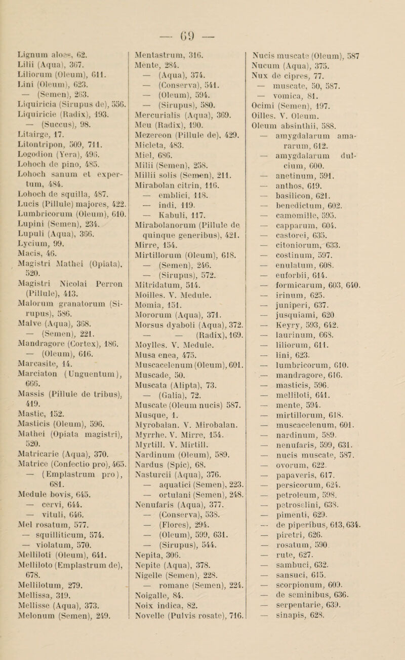 Lignuin aIoe«. (>2. Lilii {A(iaa), 3G7. Liliorum (Oleuin), (îll. Lini (Olt'uin), (123. — (Semen), 2113. Li(iuiricia (Siriipiis do), 33(1. Idquiricio (Uadix), 193. — (Suce U s), 98. Lilairgo, 17. Liloiilrii)On, 309, 711. Logodioii (Vera), 4911. Lohoch de pi no, 4S3. Lohocli sanum et exper- tum, 4S4. Lolioch de scjuilla, 487. Lucis (Pillule) majores, 422. Lumbricorum (Oleum), (110. Lupini (Semen), 234. Liipuli (Aqua), 3G(1. Lycium, 99. Macis, 4G. Magistri Malhei (Opiata), 320. Magistri Nicolai Perron (Pillule), 413. Maloriim granatorum (Si- rupus), 38G. Malve (xVqua), 3G8. — (Semen), 221. ÎVIandragore (Cortex), 18(1. — (Oleum), GIG. Marcasite, 14. Marciaton ( üuguentum ), GGG. Massis (Pillule de tribus), 419. Mastic, 152. Alasticis (Oleum), 59G. Mathei (Opiata magistri), 520. Matricarie (Aqua), 370. Matrice (Confectio pro), 4G3. — ( Emplastrum pro ), (181. Module bovis, 645. — cervi, 644. — vituli, 646. Mel rosatum, 577. — squilliticum, 574. — violatum, 570. Melliloti (Oleum), 641. Melliloto (Emplastrum de), 678. Mellilotum, 279. Mollissa, 319. Mollisse (Aqua), 373. iMelonum (Semen), 249. Mentastrnm, 316. Mente, 284. — (.Vqua), 374. — (Conserva), 541. — (Oleum), 594. — (Sirupus), 580. Mercurialis (Aqua), 3G9. Mon (Radix), 190. Mezereon (Pillule de), 429. Mi de ta, 483. Miel, 68(1. •Milii (Semen), 258. Millii solis (Sen>en), 211. Mirabolan citrin, 116. — emblici, 118. — indi, 119. — Kabuli, 117. Mirabolanorum (Pillule de quinque generibus), 421. Mirre, 154. Mirtillorum (Oleum), 618. — (Semen), 246. — (Sirupus), 572. Mitridatum, 514. Moilles. V. Module. Momia, 151. Mororum (Aqua), 371. Morsus dyaboli (Aqua), 372. — — (Radix), 169. Moylles. V. Module. Musa enea, 475. Muscacelenum (Oleum), 601. Muscade, 50. Muscata (Alipta), 73. — (Galia), 72. Muscate (Oleum nucis) 587. Musqué, 1. Myrobalan. Y. Mirobalan. Myrrhe. V. Mirre, 134. xMyrtill. V. xMirlill. Nardinum (Oleum), 589. Nardus (Spic), 68. Nasturcii (Aqua), 376. — aquatici (Semen), 223. — ortulani (Semen), 248. Nenufaris (Aqua), 377. — (Conserva), 538. — (Flores), 294. — (Oleum), 599, 631. — (Sirupus), 544. Nepita, 30G. Nepite (Aqua), 378. Nigelle (Semen), 228. — romane (Semen), 224. Noigallo, 84. Noix indica, 82. Novelle (Pulvis rosate), 716. Nucis muscate (Oleum), 587 Nucum (Aqua), 375. Nux de cipres, 77. — muscate, 50, 587. — vomica, 81. Ocimi (Semen), 197. Oilles. V. Oleum. Oleum absinthii, 588. — amygdalaruin ama- rarum, 612. — amygdalaruin dul- cium, 600. — anetinum, 591. — anlhos, 619. — basilicon, 621. — benedictum, 602. — camomille, 593. — capparum, 604. — caslorei, 635. — citoniorum, 633. — coslinum, 597. — enulatuin, 608. — euforbii, 614. — formicarum, 603, 640. — irinum, 623. — j uni péri, 637. — jusquiami, 620 — Keyry, 593, 642. — laurinum, 668. — liliorum, 611. — lini, 623. — lumbricorum, 610. — mandragore, 616. — masticis, 596. — melliloti, 641. — mente, 594. — mirtillorum, 618. — muscacelenum, 601. — nardinum, 589. — nenufaris, 599, 631. — nucis muscate, 587. — ovorum, 622. — papaveris, 617. — persicorum, 624. — Petroleum, 598. — petroselini, 638. — pimenti, 629. — de piperibus, 613,634. — piretri, 626. — rosatum, 590 — ru te, 627. — sambuci, 632. — sansuci, 613. — scorpionum, 609. — de seminibus, 636. — serpentarie, 639. — sinapis, 628.