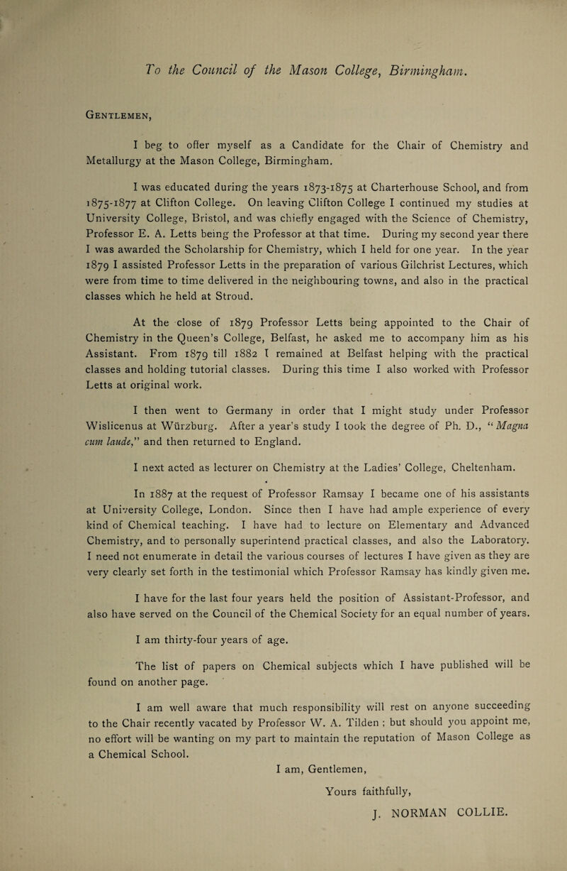 Gentlemen, I beg to offer myself as a Candidate for the Chair of Chemistry and Metallurgy at the Mason College, Birmingham. I was educated during the years 1873-1875 at Charterhouse School, and from 1875-1877 at Clifton College. On leaving Clifton College I continued my studies at University College, Bristol, and was chiefly engaged with the Science of Chemistry, Professor E. A. Letts being the Professor at that time. During my second year there I was awarded the Scholarship for Chemistry, which I held for one year. In the year 1879 I assisted Professor Letts in the preparation of various Gilchrist Lectures, which were from time to time delivered in the neighbouring towns, and also in the practical classes which he held at Stroud. At the close of 1879 Professor Letts being appointed to the Chair of Chemistry in the Queen’s College, Belfast, he asked me to accompany him as his Assistant. From 1879 till 1882 I remained at Belfast helping with the practical classes and holding tutorial classes. During this time I also worked with Professor Letts at original work. I then went to Germany in order that I might study under Professor Wislicenus at Wurzburg. After a year’s study I took the degree of Ph. D., “ Magna cum laudtand then returned to England. I next acted as lecturer on Chemistry at the Ladies’ College, Cheltenham. M In 1887 at the request of Professor Ramsay I became one of his assistants at University College, London. Since then I have had ample experience of every kind of Chemical teaching. I have had to lecture on Elementary and Advanced Chemistry, and to personally superintend practical classes, and also the Laboratory. I need not enumerate in detail the various courses of lectures I have given as they are very clearly set forth in the testimonial which Professor Ramsay has kindly given me. I have for the last four years held the position of Assistant-Professor, and also have served on the Council of the Chemical Society for an equal number of years. I am thirty-four years of age. The list of papers on Chemical subjects which I have published will be found on another page. I am well aware that much responsibility will rest on anyone succeeding to the Chair recently vacated by Professor W. A. Tilden ; but should you appoint me, no effort will be wanting on my part to maintain the reputation of Mason College as a Chemical School. I am, Gentlemen, Yours faithfully, J. NORMAN COLLIE.