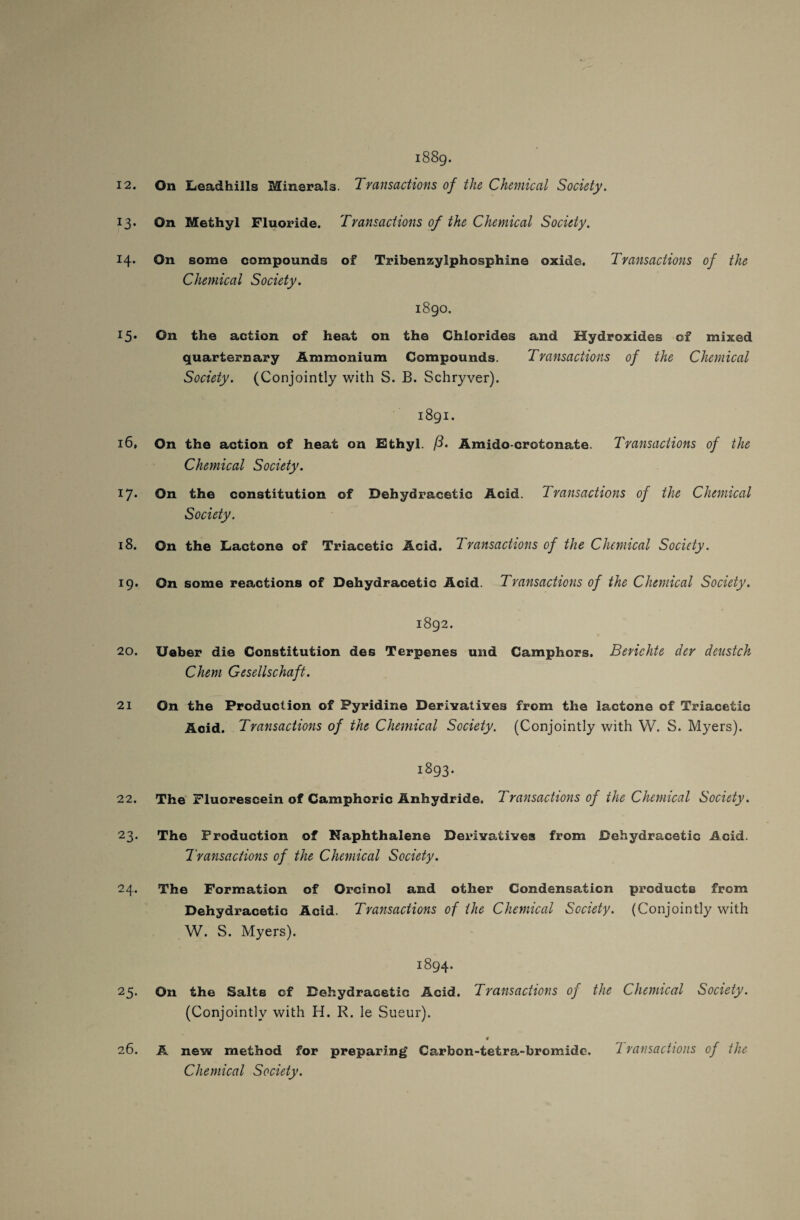 J3- H- I5* 16, l7‘ 18. 19. 20. 21 22. 2 3* 24. 25- 26. 1889. On Methyl Fluoride. Transactions of the Chemical Society. On some compounds of Tribenzylphosphina oxide. Transactions of the Chemical Society. 1890. On the action of heat on the Chlorides and Hydroxides of mixed quartern ary Ammonium Compounds. Transactions of the Chemical Society. (Conjointly with S. B. Schryver). 1891. On the action of heat on Ethyl. ft. Amido-crotonate. Transactions of the Chemical Society. On the constitution of Dehydracetic Acid. Transactions of the Chemical Society. On the Lactone of Triacetic Acid. Transactions of the Chemical Society. On some reactions of Dehydracetic Acid. Transactions of the Chemical Society. 1892. Ueber die Constitution des Terpenes und Camphors. Berichte der deustch Chem Gesellschaft. On the Production of Pyridine Derivatives from the lactone of Triacetic Acid. Transactions of the Chemical Society. (Conjointly with W. S. Myers). 1893. The Fluorescein of Camphoric Anhydride. 'Transactions of the Chemical Society. The Production of Naphthalene Derivatives from Dehydracetic Acid. Transactions of the Chemical Society. The Formation of Orcinol and other Condensation products from Dehydracetic Acid. Transactions of the Chemical Society. (Conjointly with W. S. Myers). 1894. On the Salts of Dehydracetic Acid. Transactions of the Chemical Society. (Conjointly with H. R. le Sueur). # A new method for preparing Carbon-tetra-bromide. 'transactions of the Chemical Society.