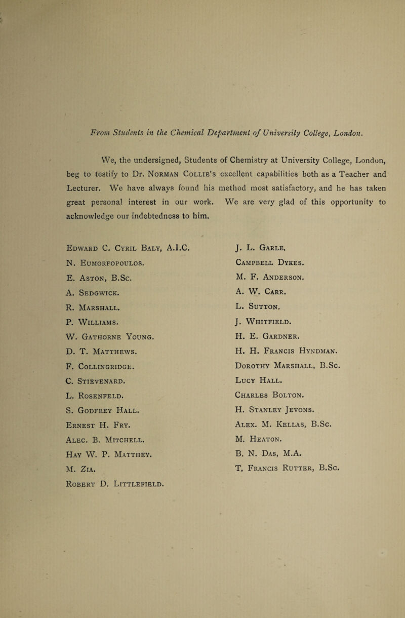 From Students in the Chemical Department of University College, London. We, the undersigned, Students of Chemistry at University College, London, beg to testify to Dr. Norman Collie’s excellent capabilities both as a Teacher and Lecturer. We have always found his method most satisfactory, and he has taken great personal interest in our work. We are very glad of this opportunity to acknowledge our indebtedness to him. Edward C. Cyril Baly, A.I.C. N. Eumorfopoulos. E. Aston, B.Sc. A. Sedgwick. R. Marshall. P. Williams. W. Gathorne Young. D. T. Matthews. F. COLLINGRIDGE. C. Stievenard. L. Rosenfeld. S. Godfrey Hall. Ernest H. Fry. Alec. B. Mitchell. Hay W. P. Matthey. M. Zia. Robert D. Littlefield. J. L. Garle. Campbell Dykes. M. F. Anderson. A. W. Carr. L. Sutton. J. Whitfield. H. E. Gardner. H. H. Francis Hyndman. Dorothy Marshall, B.Sc. Lucy Hall. Charles Bolton. H. Stanley Jevons. Alex. M. Kellas, B.Sc. M. Heaton. B. N. Das, M.A. T. Francis Rutter, B.Sc.