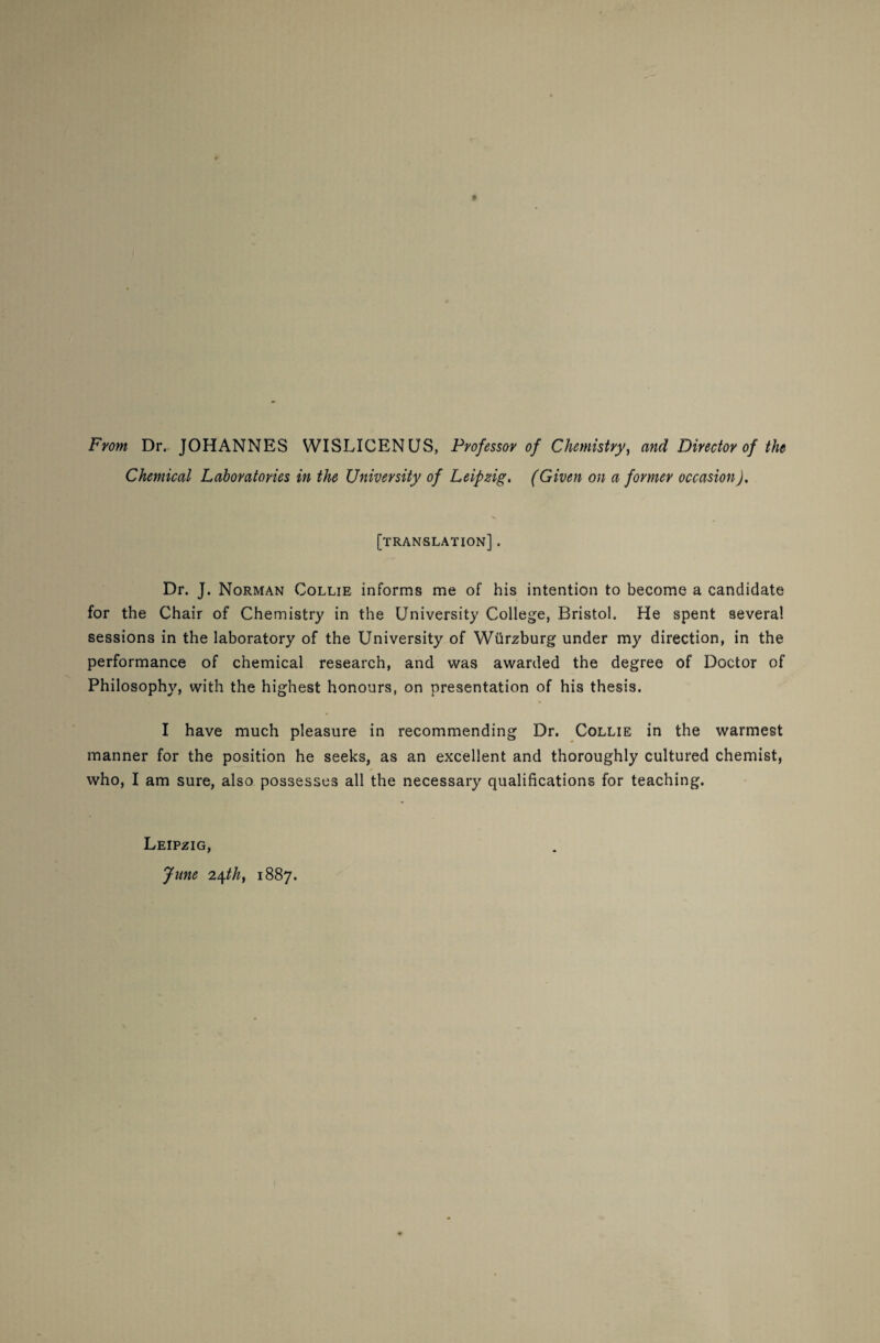 From Dr. JOHANNES WISLICENUS, Professor of Chemistry, and Director of the Chemical Laboratories in the University of Leipzig, (Given on a former occasion). [translation] . Dr. J. Norman Collie informs me of his intention to become a candidate for the Chair of Chemistry in the University College, Bristol. He spent several sessions in the laboratory of the University of Wurzburg under my direction, in the performance of chemical research, and was awarded the degree of Doctor of Philosophy, with the highest honours, on presentation of his thesis. I have much pleasure in recommending Dr. Collie in the warmest manner for the position he seeks, as an excellent and thoroughly cultured chemist, who, I am sure, also possesses all the necessary qualifications for teaching. Leipzig, June 2\th, 1887.