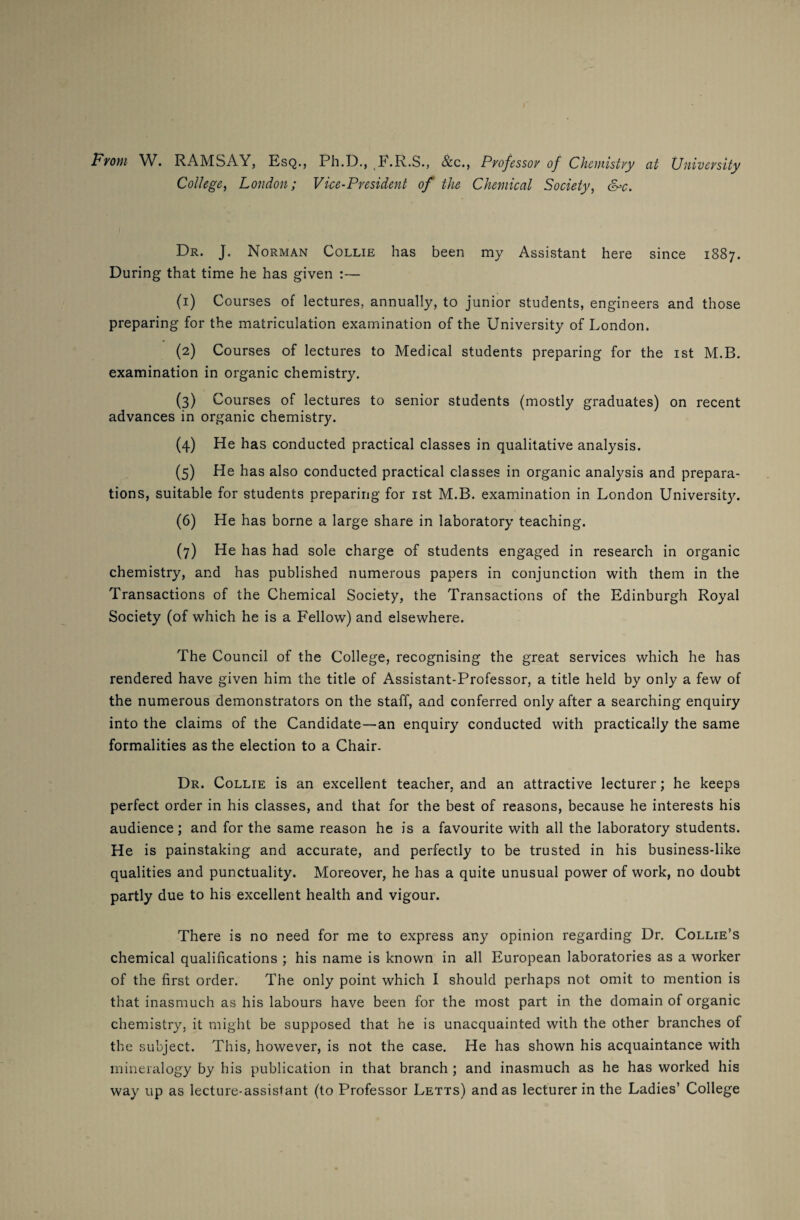 From W. RAMSAY, Esq., Ph.D., (F.R.S., &c., Professor of Chemistry at University College, London; Vice-President of the Chemical Society, &>c. Dr. J. Norman Collie has been my Assistant here since 1887. During that time he has given :— (1) Courses of lectures, annually, to junior students, engineers and those preparing for the matriculation examination of the University of London. (2) Courses of lectures to Medical students preparing for the 1st M.B. examination in organic chemistry. (3) Courses of lectures to senior students (mostly graduates) on recent advances in organic chemistry. (4) He has conducted practical classes in qualitative analysis. (5) He has also conducted practical classes in organic analysis and prepara¬ tions, suitable for students preparing for 1st M.B. examination in London University. (6) He has borne a large share in laboratory teaching. (7) He has had sole charge of students engaged in research in organic chemistry, and has published numerous papers in conjunction with them in the Transactions of the Chemical Society, the Transactions of the Edinburgh Royal Society (of which he is a Fellow) and elsewhere. The Council of the College, recognising the great services which he has rendered have given him the title of Assistant-Professor, a title held by only a few of the numerous demonstrators on the staff, and conferred only after a searching enquiry into the claims of the Candidate—an enquiry conducted with practically the same formalities as the election to a Chair. Dr. Collie is an excellent teacher, and an attractive lecturer; he keeps perfect order in his classes, and that for the best of reasons, because he interests his audience; and for the same reason he is a favourite with all the laboratory students. He is painstaking and accurate, and perfectly to be trusted in his business-like qualities and punctuality. Moreover, he has a quite unusual power of work, no doubt partly due to his excellent health and vigour. There is no need for me to express any opinion regarding Dr. Collie’s chemical qualifications ; his name is known in all European laboratories as a worker of the first order. The only point which I should perhaps not omit to mention is that inasmuch as his labours have been for the most part in the domain of organic chemistry, it might be supposed that he is unacquainted with the other branches of the subject. This, however, is not the case. He has shown his acquaintance with mineralogy by his publication in that branch ; and inasmuch as he has worked his way up as lecture-assistant (to Professor Letts) and as lecturer in the Ladies’ College