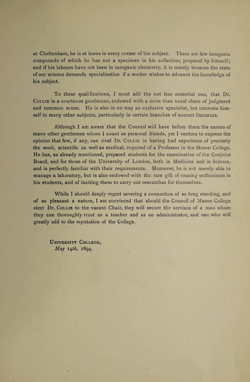 at Cheltenham, he is at home in every corner of his subject. There are few inorganic compounds of which he has not a specimen in his collection, prepared by himself; and if his labours have not been in inorganic chemistry, it is merely because the state of our science demands specialisation if a worker wishes to advance the knowledge of his subject. To these qualifications, I must add the not less essential one, that Dr. Collie is a courteous gentleman, endowed with a more than usual share of judgment and common sense. He is also in no way an exclusive specialist, but interests him¬ self in many other subjects, particularly in certain branches of ancient literature. Although I am aware that the Council will have before them the names of many other gentlemen whom I count as personal friends, yet I venture to express the opinion that few, if any, can rival Dr. Collie in having had experience of precisely the work, scientific as well as medical, required of a Professor in the Mason College. He has, as already mentioned, prepared students for the examination of the Conjoint Board, and for those of the University of London, both in Medicine and in Science, and is perfectly familiar with their requirements. Moreover, he is not merely able to manage a laboratory, but is also endowed with the rare gift of rousing enthusiasm in his students, and of inciting them to carry out researches for themselves. While I should deeply regret severing a connection of so long standing, and of so pleasant a nature, I am convinced that should the Council of Mason College elect Dr. Collie to the vacant Chair, they will secure the services of a man whom they can thoroughly trust as a teacher and as an administrator, and one who will greatly add to the reputation of the College. University College, May 14 th, 1894.