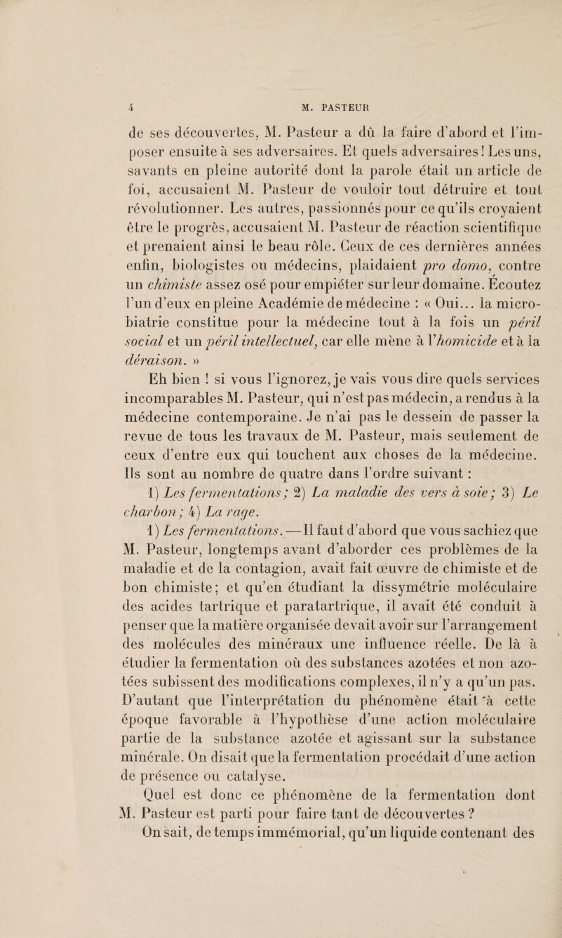 de ses découvertes, M. Pasteur a dû la faire d’abord et l’im¬ poser ensuite à ses adversaires. Et quels adversaires! Les uns, savants en pleine autorité dont la parole était un article de foi, accusaient M. Pasteur de vouloir tout détruire et tout révolutionner. Les autres, passionnés pour ce qu’ils croyaient être le progrès, accusaient M. Pasteur de réaction scientifique et prenaient ainsi le beau rôle. Ceux de ces dernières années enfin, biologistes ou médecins, plaidaient pro clomo, contre un chimiste assez osé pour empiéter sur leur domaine. Ecoutez Lun d’eux en pleine Académie de médecine : « Oui... la micro- biatrie constitue pour la médecine tout à la fois un péril social et un péril intellectuel, car elle mène à Y homicide et à la déraison. » Eh bien ! si vous l’ignorez, je vais vous dire quels services incomparables M. Pasteur, qui n’est pas médecin, a rendus à la médecine contemporaine. Je n’ai pas le dessein de passer la revue de tous les travaux de M. Pasteur, mais seulement de ceux d’entre eux qui touchent aux choses de la médecine. Ils sont au nombre de quatre dans l’ordre suivant : 1) Les fermentations ; 2) La maladie des vers à soie ; 3) Le charbon; 4) La rage. 1) Les fermentations. — Il faut d’abord que vous sachiez que M. Pasteur, longtemps avant d’aborder ces problèmes de la maladie et de la contagion, avait fait œuvre de chimiste et de bon chimiste; et qu’en étudiant la dissymétrie moléculaire des acides tartrique et paratartrique, il avait été conduit à penser que la matière organisée devait avoir sur l’arrangement des molécules des minéraux une influence réelle. De là à étudier la fermentation où des substances azotées et non azo¬ tées subissent des modifications complexes, il n’y a qu’un pas. D’autant que l’interprétation du phénomène était ‘à cette époque favorable à l’hypothèse d’une action moléculaire partie de la substance azotée et agissant sur la substance minérale. On disait que la fermentation procédait d’une action de présence ou catalyse. Quel est donc ce phénomène de la fermentation dont M. Pasteur est parti pour faire tant de découvertes ? On sait, de temps immémorial, qu’un liquide contenant des