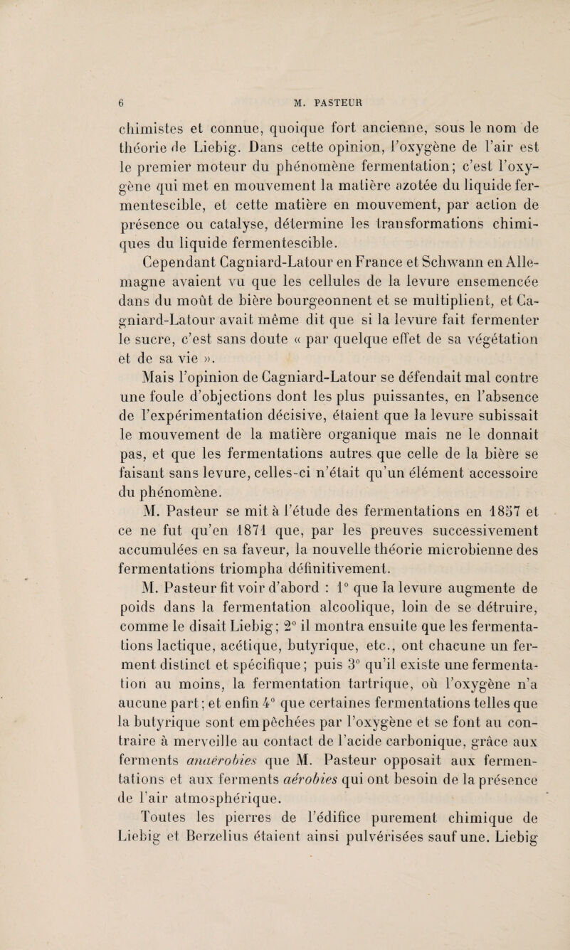 chimistes et connue, quoique fort ancienne, sous le nom de théorie de Liebig. Dans cette opinion, l’oxygène de l’air est le premier moteur du phénomène fermentation; c’est l’oxy¬ gène qui met en mouvement la matière azotée du liquide fer¬ mentescible, et cette matière en mouvement, par action de présence ou catalyse, détermine les transformations chimi¬ ques du liquide fermentescible. Cependant Cagniard-Latour en France et Schwann en Alle¬ magne avaient vu que les cellules de la levure ensemencée dans du moût de bière bourgeonnent et se multiplient, et Ca¬ gniard-Latour avait même dit que si la levure fait fermenter le sucre, c’est sans doute « par quelque effet de sa végétation et de sa vie ». Mais l’opinion de Cagniard-Latour se défendait mal contre une foule d’objections dont les plus puissantes, en l’absence de l’expérimentation décisive, étaient que la levure subissait le mouvement de la matière organique mais ne le donnait pas, et que les fermentations autres que celle de la bière se faisant sans levure, celles-ci n’était qu’un élément accessoire du phénomène. M. Pasteur se mit à l’étude des fermentations en 1857 et ce ne fut qu’en 1871 que, par les preuves successivement accumulées en sa faveur, la nouvelle théorie microbienne des fermentations triompha définitivement. M. Pasteur fit voir d’abord : 1° que la levure augmente de poids dans la fermentation alcoolique, loin de se détruire, comme le disait Liebig; 2° il montra ensuite que les fermenta¬ tions lactique, acétique, butyrique, etc., ont chacune un fer¬ ment distinct et spécifique; puis 3° qu’il existe une fermenta¬ tion au moins, la fermentation tartrique, où l’oxygène n’a aucune part ; et enfin 4° que certaines fermentations telles que la butyrique sont empêchées par l’oxygène et se font au con¬ traire à merveille au contact de l’acide carbonique, grâce aux ferments anaérobies que M. Pasteur opposait aux fermen¬ tations et aux ferments aérobies qui ont besoin de la présence de l’air atmosphérique. Toutes les pierres de l’édifice purement chimique de Liebig et Berzelius étaient ainsi pulvérisées sauf une. Liebig