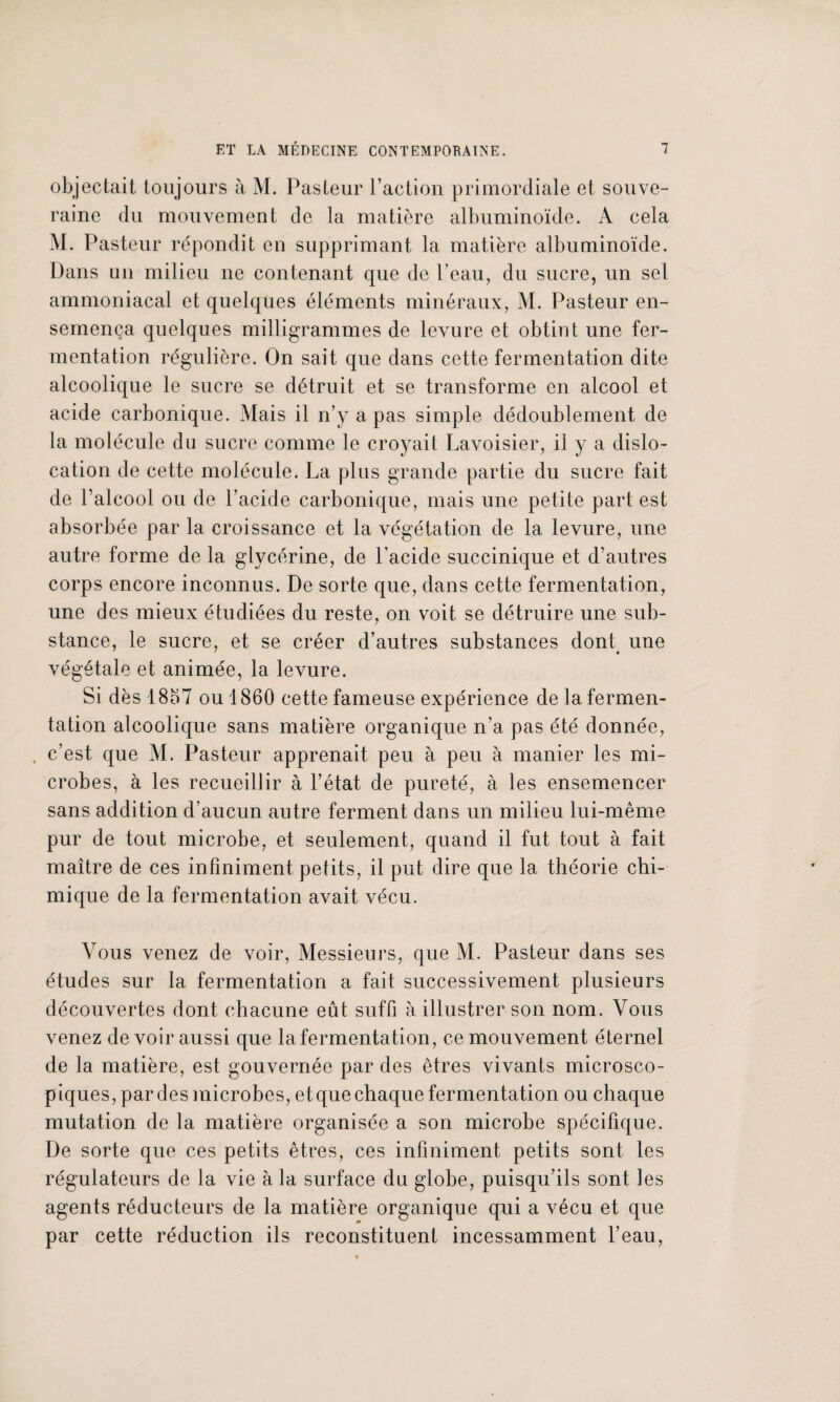 objectait toujours à M. Pasteur l’action primordiale et souve¬ raine du mouvement de la matière albuminoïde. A cela M. Pasteur répondit en supprimant la matière albuminoïde. Dans un milieu ne contenant que de Peau, du sucre, un sel ammoniacal et quelques éléments minéraux, M. Pasteur en¬ semença quelques milligrammes de levure et obtint une fer¬ mentation régulière. On sait que dans cette fermentation dite alcoolique le sucre se détruit et se transforme en alcool et acide carbonique. Mais il n’y a pas simple dédoublement de la molécule du sucre comme le croyait Lavoisier, il y a dislo¬ cation de cette molécule. La plus grande partie du sucre fait de l’alcool ou de l’acide carbonique, mais une petite part est absorbée par la croissance et la végétation de la levure, une autre forme de la glycérine, de l’acide succinique et d’autres corps encore inconnus. De sorte que, dans cette fermentation, une des mieux étudiées du reste, on voit se détruire une sub¬ stance, le sucre, et se créer d’autres substances dont une végétale et animée, la levure. Si dès 1867 ou 1860 cette fameuse expérience de la fermen¬ tation alcoolique sans matière organique n’a pas été donnée, , c’est que M. Pasteur apprenait peu à peu à manier les mi¬ crobes, à les recueillir à l’état de pureté, à les ensemencer sans addition d’aucun autre ferment dans un milieu lui-même pur de tout microbe, et seulement, quand il fut tout à fait maître de ces infiniment petits, il put dire que la théorie chi¬ mique de la fermentation avait vécu. Vous venez de voir, Messieurs, que M. Pasteur dans ses études sur la fermentation a fait successivement plusieurs découvertes dont chacune eût suffi à illustrer son nom. Vous venez de voir aussi que la fermentation, ce mouvement éternel de la matière, est gouvernée par des êtres vivants microsco¬ piques, par des microbes, et que chaque fermentation ou chaque mutation de la matière organisée a son microbe spécifique. De sorte que ces petits êtres, ces infiniment petits sont les régulateurs de la vie à la surface du globe, puisqu’ils sont les agents réducteurs de la matière organique qui a vécu et que par cette réduction ils reconstituent incessamment l’eau,