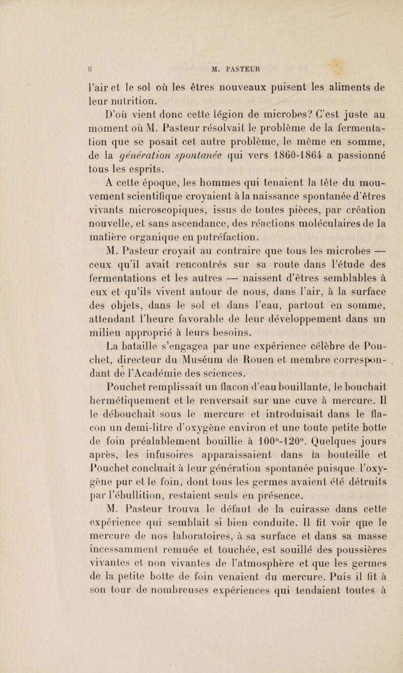 l’air et le sol où les êtres nouveaux puisent les aliments de leur nutrition. D’où vient donc cette légion de microbes? C’est juste au moment où M. Pasteur résolvait le problème de la fermenta¬ tion que se posait cet autre problème, le même en somme, de la génération spontanée qui vers 1860-1864 a passionné tous les esprits. A cette époque, les hommes qui tenaient la tête du mou¬ vement scientifique croyaient à la naissance spontanée d’êtres vivants microscopiques, issus de toutes pièces, par création nouvelle, et sans ascendance, des réactions moléculaires de la matière organique en putréfaction. M. Pasteur croyait au contraire que tous les microbes — ceux qu’il avait rencontrés sur sa route dans l’étude des fermentations et les autres — naissent d’êtres semblables à eux et qu’ils vivent autour de nous, dans l’air, à la surface des objets, dans le sol et dans l’eau, partout en somme, attendant l’heure favorable de leur développement dans un milieu approprié à leurs besoins. La bataille s’engagea par une expérience célèbre de Pou- cbet, directeur du Muséum de Rouen et membre correspon- , dant de l’Académie des sciences. Pouchet remplissait un flacon d’eau bouillante, le bouchait hermétiquement et le renversait sur une cuve à mercure. Il le débouchait sous le mercure et introduisait dans le fla¬ con un demi-litre d’oxygène environ et une toute petite botte de foin préalablement bouillie à 100°-120°. Quelques jours après, les infusoires apparaissaient dans fa bouteille et Pouchet concluait à leur génération spontanée puisque l’oxy¬ gène pur et le foin, dont tous les germes avaient été détruits par l’ébullition, restaient seuls en présence. M. Pasteur trouva le défaut de la cuirasse dans cette expérience qui semblait si bien conduite. Il fit voir que le mercure de nos laboratoires, a sa surface et dans sa masse incessamment remuée et touchée, est souillé des poussières vivantes et non vivantes de l’atmosphère et que les germes de la petite botte de foin venaient du mercure. Puis il lit à son tour de nombreuses expériences qui tendaient toutes à