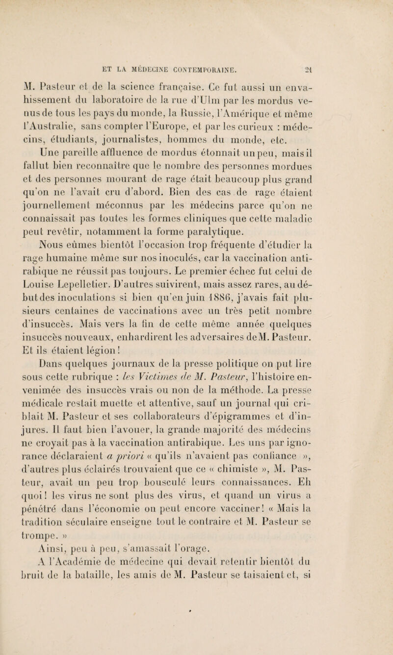 M. Pasteur et de la science française. Ce fut aussi un enva¬ hissement du laboratoire de la rue d’Ulm par les mordus ve¬ nus de tous les pays du monde, la Russie, P Amérique et même l’Australie, sans compter l’Europe, et par les curieux : méde¬ cins, étudiants, journalistes, hommes du monde, etc. Une pareille affluence de mordus étonnait un peu, mais il fallut bien reconnaître que le nombre des personnes mordues et des personnes mourant de rage était beaucoup plus grand qu'on ne l’avait cru d’abord. Bien des cas de rage étaient journellement méconnus par les médecins parce qu’on ne connaissait pas toutes les formes cliniques que cette maladie peut revêtir, notamment la forme paralytique. Nous eûmes bientôt l’occasion trop fréquente d’étudier la rage humaine même sur nos inoculés, car la vaccination anti¬ rabique ne réussit pas toujours. Le premier échec fut celui de Louise Lepelletier. D’autres suivirent, mais assez rares, au dé¬ but des inoculations si bien qu’en juin 1886, j’avais fait plu¬ sieurs centaines de vaccinations avec un très petit nombre d’insuccès. Mais vers la tin de cette même année quelques insuccès nouveaux, enhardirent les adversaires deM. Pasteur. Et ils étaient légion ! Dans quelques journaux de la presse politique on put lire sous cette rubrique : les Victimes de M. Pasteur, l’histoire en¬ venimée des insuccès vrais ou non de la méthode. La presse médicale restait muette et attentive, sauf un journal qui cri¬ blait M. Pasteur et ses collaborateurs d’épigrammes et d’in¬ jures. Il faut bien l’avouer, la grande majorité des médecins ne croyait pas à la vaccination antirabique. Les uns par igno¬ rance déclaraient a priori « qu’ils n’avaient pas confiance », d’autres plus éclairés trouvaient que ce « chimiste », M. Pas¬ teur, avait un peu trop bousculé leurs connaissances. Eh quoi ! les virus ne sont plus des virus, et quand un virus a pénétré dans l’économie on peut encore vacciner! « Mais la tradition séculaire enseigne tout le contraire et M. Pasteur se trompe. » Ainsi, peu à peu, s’amassait l’orage. A l’Académie de médecine qui devait retentir bientôt du bruit de la bataille, les amis de M. Pasteur se taisaient et, si