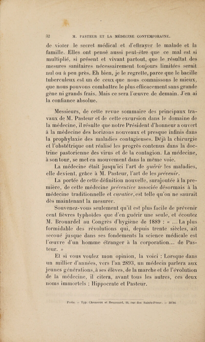 de violer le secret médical et d’efïraver le malade et la «/ famille. Elles ont pensé aussi peut-être que ce mal est si multiplié, si présent et vivant partout, que le résultat des mesures sanitaires nécessairement toujours limitées serait nul ou à peu près. Eh bien, je le regrette, parce que le bacille tuberculeux est un de ceux que nous connaissons le mieux, que nous pouvons combattre le plus efficacement sans grande gêne ni grands frais. Mais ce sera l’œuvre de demain. J’en ai la confiance absolue. Messieurs, de cette revue sommaire des principaux tra¬ vaux de M. Pasteur et de cette excursion dans le domaine de la médecine, il résulte que notre Président d’honneur a ouvert à la médecine des horizons nouveaux et presque infinis dans la prophylaxie des maladies contagieuses. Déjà la chirurgie et l’obstétrique ont réalisé les progrès contenus dans la doc¬ trine pastorienne des virus et de la contagion. La médecine, à son tour, se met en mouvement dans la même voie. La médecine était jusqu’ici l’art de quérir les maladies, elle devient, grâce à M. Pasteur, l’art de les prévenir. La portée de cette définition nouvelle, surajoutée à la pre¬ mière, de cette médecine préventive associée désormais à la médecine traditionnelle et curative, est telle qu’on ne saurait dès maintenant la mesurer. Souvenez-vous seulement qu’il est plus facile de prévenir cent fièvres typhoïdes que d’en guérir une seule, et écoutez M. Brouardel au Congrès d’hygiène de 1889 : « ...Laplus formidable des révolutions qui, depuis trente siècles, ait secoué jusque dans ses fondements la science médicale est l’œuvre d’un homme étranger à la corporation... de Pas¬ teur. » Et si vous voulez mon opinion, la voici : Lorsque dans un millier d’années, vers l’an 2893, un médecin parlera aux jeunes générations, à ses élèves, de la marche et de l’évolution de la médecine, il citera, avant tous les autres, ces deux noms immortels : Hippocrate et Pasteur. Paris. — Typ. Chamerot et Renouard, 19, rue des Saints-Pères. — 3078G