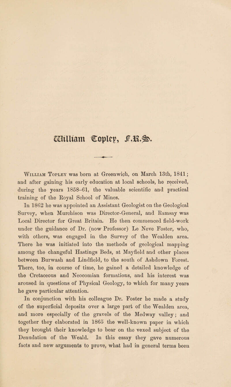 eiiiUtam Copley, William Topley was born at Greenwich, on March 13th, 1841; and after gaining his early education at local schools, he received, during the years 1858-61, the valuable scientific and practical training of the Royal School of Mines. In 1862 he was appointed an Assistant Geologist on the Geological Survey, when Murchison was Director-General, and Ramsay was Local Director for Great Britain. He then commenced field-work under the guidance of Dr. (now Professor) Le Neve Foster, who, with others, was engaged in the Survey of the Wealden area. There he was initiated into the methods of geological mapping among the changeful Hastings Beds, at Mayfield and other places between Burwash and Lindfield, to the south of Ashdown Forest. There, too, in course of time, he gained a detailed knowledge of the Cretaceous and Neocomian formations, and his interest was aroused in questions of Physical Geology, to which for many years he gave particular attention. In conjunction with his colleague Dr. Foster he made a study of the superficial deposits over a large part of the Wealden area, and more especially of the gravels of the Medway valley; and together they elaborated in 1865 the well-known paper in which they brought their knowledge to bear on the vexed subject of the Denudation of the Weald. In this essay they gave numerous facts and new arguments to prove, what had in general terms been