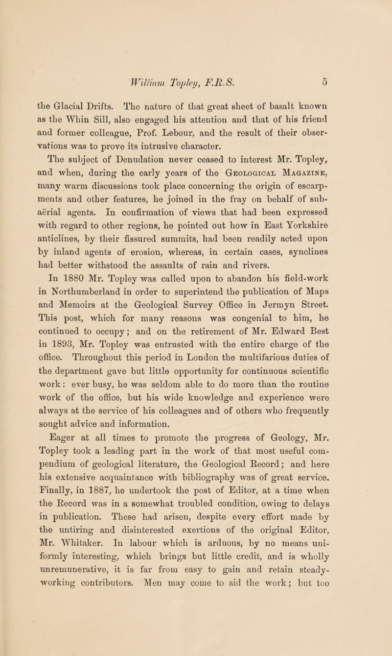 the Glacial Drifts. The nature of that great sheet of basalt known as the Whin Sill, also engaged his attention and that of his friend and former colleague, Prof. Lebour, and the result of their obser¬ vations was to prove its intrusive character. The subject of Denudation never ceased to interest Mr. Topley, and when, during the early years of the Geological Magazine, many warm discussions took place concerning the origin of escarp¬ ments and other features, he joined in the fray on behalf of sub¬ aerial agents. In confirmation of views that had been expressed with regard to other regions, he pointed out how in East Yorkshire anticlines, by their fissured summits, had been readily acted upon by inland agents of erosion, whereas, in certain cases, synclines had better withstood the assaults of rain and rivers. In 1880 Mr. Topley was called upon to abandon his field-work in Northumberland in order to superintend the publication of Maps and Memoirs at the Geological Survey Office in Jermyn Street. This post, which for many reasons was congenial to him, he continued to occupy; and on the retirement of Mr. Edward Best in 1893, Mr. Topley was entrusted with the entire charge of the office. Throughout this period in London the multifarious duties of the department gave but little opportunity for continuous scientific work: ever busy, he was seldom able to do more than the routine work of the office, but his wide knowledge and experience were always at the service of his colleagues and of others who frequently sought advice and information. Eager at all times to promote the progress of Geology, Mr. Topley took a leading part in the work of that most useful com¬ pendium of geological literature, the Geological Record; and here his extensive acquaintance with bibliography was of great service. Finally, in 1887, he undertook the post of Editor, at a time when the Record was in a somewhat troubled condition, owing to delays in publication. These had arisen, despite every effort made by the untiring and disinterested exertions of the original Editor, Mr. Whitaker. In labour which is arduous, by no means uni¬ formly interesting, which brings but little credit, and is wholly unremunerative, it is far from easy to gain and retain steady¬ working contributors. Men may come to aid the work; but too