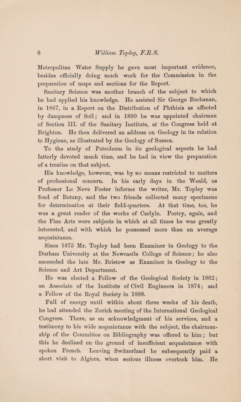 Metropolitan Water Supply he gave most important evidence, besides officially doing much work for the Commission in the preparation of maps and sections for the Report. Sanitary Science was another branch of the subject to which he had applied his knowledge. He assisted Sir George Buchanan, in 1867, in a Report on the Distribution of Phthisis as affected by dampness of Soil; and in 1890 he was appointed chairman of Section III. of the Sanitary Institute, at the Congress held at Brighton. He then delivered an address on Geology in its relation to Hygiene, as illustrated by the Geology of Sussex. To the study of Petroleum in its geological aspects he had latterly devoted much time, and he had in view the preparation of a treatise on that subject. His knowledge, however, was by no means restricted to matters of professional concern. In his early days in the Weald, as Professor Le Neve Foster informs the writer, Mr. Topley was fond of Botany, and the two friends collected many specimens for determination at their field-quarters. At that time, too, he was a great reader of the works of Carlyle. Poetry, again, and the Fine Arts were subjects in which at all times he was greatly interested, and with which he possessed more than an average acquaintance. Since 1875 Mr. Topley had been Examiner in Geology to the Durham University at the Newcastle College of Science; he also succeeded the late Mr. Bristow as Examiner in Geology to the Science and Art Department. He was elected a Fellow of the Geological Society in 1862; an Associate of the Institute of Civil Engineers in 1874; and a Fellow of the Royal Society in 1888. Full of energy until within about three weeks of his death, he had attended the Zurich meeting of the International Geological Congress. There, as an acknowledgment of his services, and a testimony to his wide acquaintance with the subject, the chairman¬ ship of the Committee on Bibliography was offered to him; but this he declined on the ground of insufficient acquaintance with spoken French. Leaving Switzerland he subsequently paid a short visit to Algiers, when serious illness overtook him. He