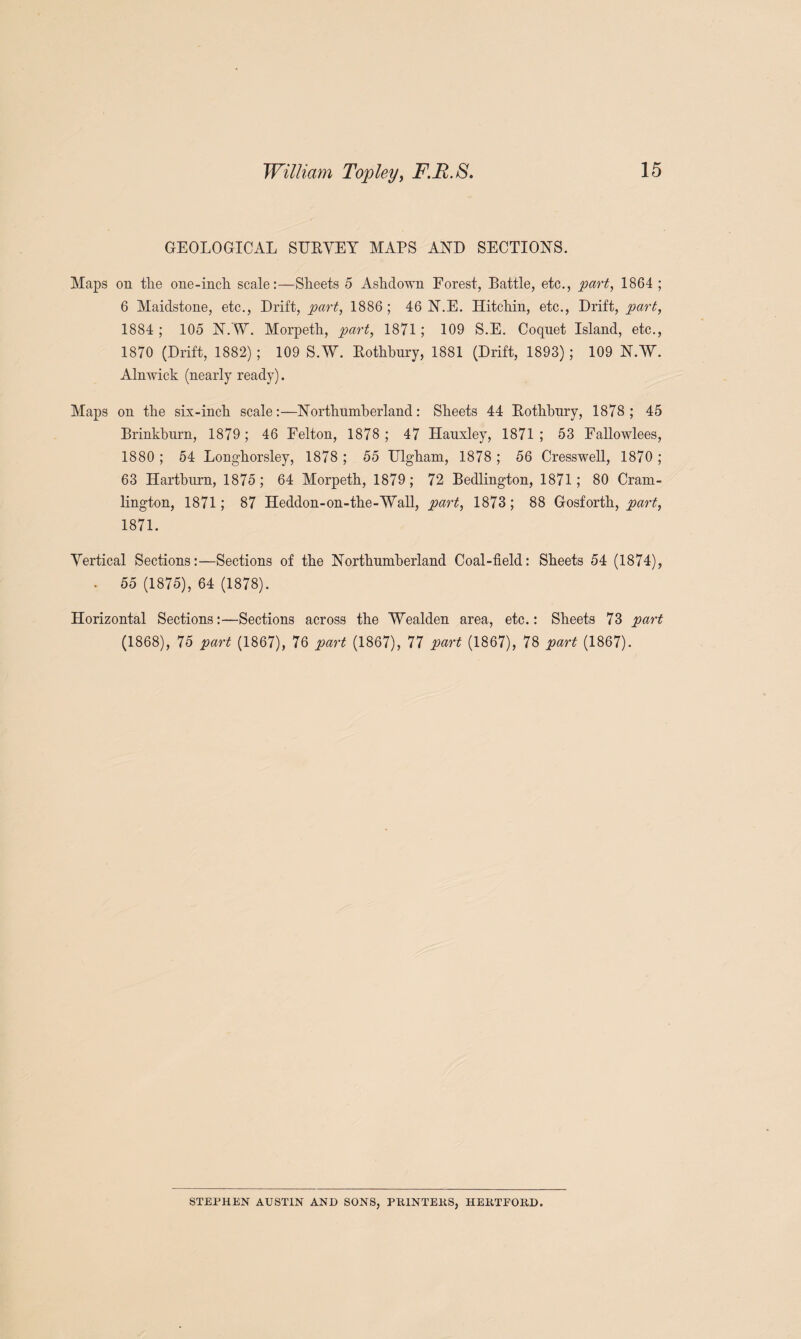 GEOLOGICAL SUBYEY MAPS AND SECTIONS. Maps on the one-inch scale:—Sheets 5 Ashdown Forest, Battle, etc., part, 1864 ; 6 Maidstone, etc., Drift, part, 1886; 46 N.E. Hitchin, etc., Drift, part, 1884 ; 105 NAY. Morpeth, part, 1871; 109 S.E. Coquet Island, etc., 1870 (Drift, 1882) ; 109 S.W. Bothbury, 1881 (Drift, 1893); 109 NAY. Alnwick (nearly ready). Maps on the six-inch scale:—Northumberland: Sheets 44 Bothbury, 1878; 45 Brinkburn, 1879; 46 Felton, 1878; 47 Hauxley, 1871; 53 Fallowlees, 1880 ; 54 Longhorsley, 1878 ; 55 Ulgham, 1878 ; 56 Cresswell, 1870 ; 63 Hartburn, 1875; 64 Morpeth, 1879; 72 Bedlington, 1871; 80 Cram- lington, 1871; 87 Heddon-on-the-AYall, part, 1873; 88 Gosforth, part, 1871. Yertical Sections:—Sections of the Northumberland Coal-field: Sheets 54 (1874), - 55 (1875), 64 (1878). Horizontal Sections:—Sections across the Wealden area, etc.: Sheets 73 part (1868), 75 part (1867), 76 part (1867), 77 part (1867), 78 part (1867). STEPHEN AUSTIN AND SONS, PKINTEKS, HEKTPOKD.