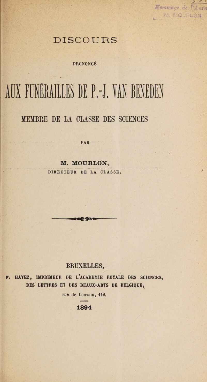 M&mrrittgfi_ àe FAutèi f > - :Z\ ' DISCOURS PRONONCÉ ADX FUNÉRAILLES DE P.-J. ïi BENEDEN MEMBRE DE LA CLASSE DES SCIENCES PAR M. MOURLON, DIRECTEUR DE LA CLASSE. BRUXELLES, F. H AYEZ, IMPRIMEUR DE L’ACADÉMIE ROYALE DES SCIENCES, DES LETTRES ET DES BEAUX-ARTS DE BELGIQUE, rue de Louvain, 442. 1894