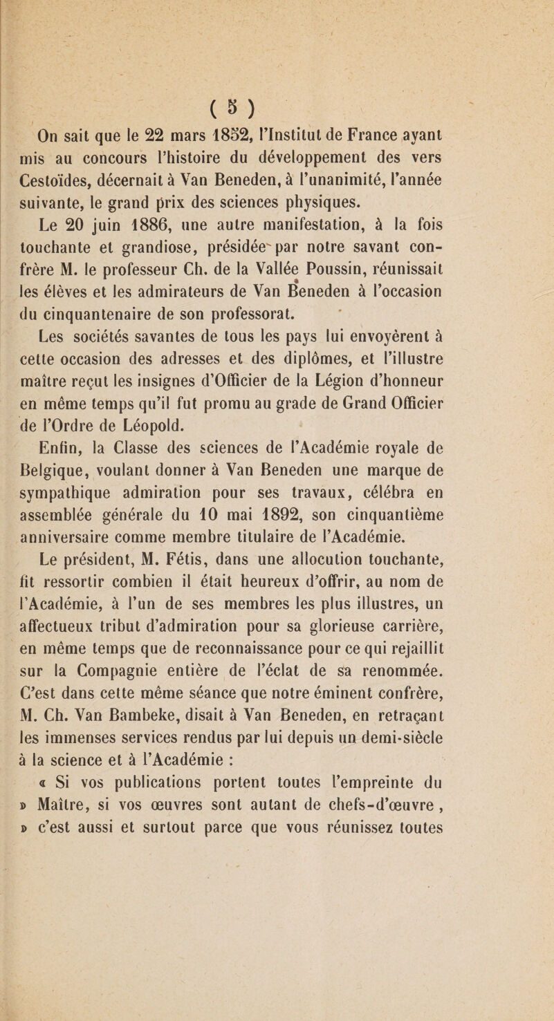 On sait que le 22 mars 1852, l’Institut de France ayant mis au concours l’histoire du développement des vers Cestoïdes, décernait à Van Beneden, à l’unanimité, l’année suivante, le grand prix des sciences physiques. Le 20 juin 1886, une autre manifestation, à la fois touchante et grandiose, présidée^par notre savant con¬ frère M. le professeur Ch. de la Vallée Poussin, réunissait les élèves et les admirateurs de Van Beneden à l’occasion du cinquantenaire de son professorat. Les sociétés savantes de tous les pays lui envoyèrent à cette occasion des adresses et des diplômes, et l’illustre maître reçut les insignes d’Officier de la Légion d’honneur en même temps qu’il fut promu au grade de Grand Officier de l’Ordre de Léopold. Enfin, la Classe des sciences de l’Académie royale de Belgique, voulant donner à Van Beneden une marque de sympathique admiration pour ses travaux, célébra en assemblée générale du 40 mai 1892, son cinquantième anniversaire comme membre titulaire de l’Académie. Le président, M. Fétis, dans une allocution touchante, fit ressortir combien il était heureux d’offrir, au nom de l’Académie, à l’un de ses membres les plus illustres, un affectueux tribut d’admiration pour sa glorieuse carrière, en même temps que de reconnaissance pour ce qui rejaillit sur la Compagnie entière de l’éclat de sa renommée. C’est dans cette même séance que notre éminent confrère, M. Ch. Van Bambeke, disait à Van Beneden, en retraçant les immenses services rendus par lui depuis un demi-siècle à la science et à l’Académie : « Si vos publications portent toutes l’empreinte du » Maître, si vos œuvres sont autant de chefs-d’œuvre , d c’est aussi et surtout parce que vous réunissez toutes