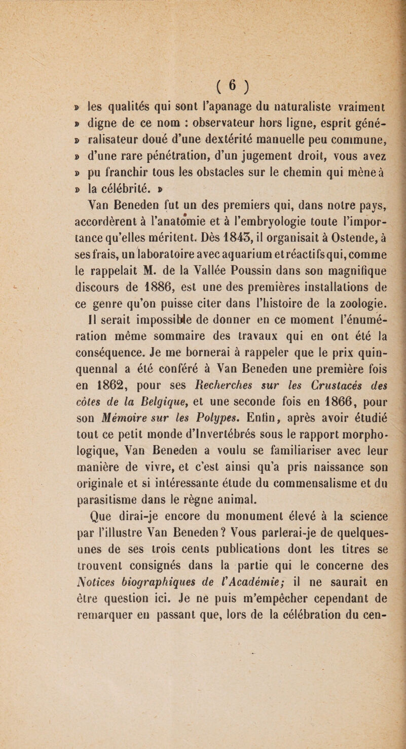 » les qualités qui sont l’apanage du naturaliste vraiment » digne de ce nom : observateur hors ligne, esprit géné- d ralisateur doué d’une dextérité manuelle peu commune, » d’une rare pénétration, d’un jugement droit, vous avez » pu franchir tous les obstacles sur le chemin qui mène à » la célébrité, b Yan Beneden fut un des premiers qui, dans notre pays, accordèrent à l’anatomie et à l’embryologie toute l’impor¬ tance qu’elles méritent. Dès 1843, il organisait à Ostende, à ses frais, un laboratoire avec aquarium etréactifsqui, comme le rappelait M. de la Vallée Poussin dans son magnifique discours de 1886, est une des premières installations de ce genre qu’on puisse citer dans l’histoire de la zoologie. Il serait impossible de donner en ce moment l’énumé¬ ration même sommaire des travaux qui en ont été la conséquence. Je me bornerai à rappeler que le prix quin¬ quennal a été conféré à Yan Beneden une première fois en 1862, pour ses Recherches sur les Crustacés des côtes de la Belgique, et une seconde fois en 1866, pour son Mémoire sur les Polypes. Enfin, après avoir étudié tout ce petit monde d’invertébrés sous le rapport morpho¬ logique, Van Beneden a voulu se familiariser avec leur manière de vivre, et c’est ainsi qu’a pris naissance son originale et si intéressante étude du commensalisme et du parasitisme dans le règne animal. Que dirai-je encore du monument élevé à la science par l’illustre Yan Beneden? Vous parlerai-je de quelques- unes de ses trois cents publications dont les titres se trouvent consignés dans la partie qui le concerne des Notices biographiques de /’Académie; il ne saurait en être question ici. Je ne puis m’empêcher cependant de remarquer eu passant que, lors de la célébration du cen-