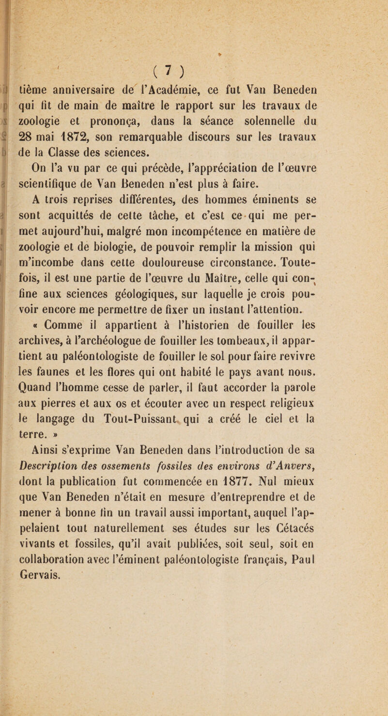 Kt) lième anniversaire de l’Académie, ce fut Van Beneden qui lit de main de maître le rapport sur les travaux de zoologie et prononça, dans la séance solennelle du 28 mai 1872, son remarquable discours sur les travaux de la Classe des sciences. On l’a vu par ce qui précède, l’appréciation de l’œuvre scientifique de Van Beneden n’est plus à faire. A trois reprises différentes, des hommes éminents se sont acquittés de celte tâche, et c’est ce qui me per¬ met aujourd’hui, malgré mon incompétence en matière de zoologie et de biologie, de pouvoir remplir la mission qui m’incombe dans cette douloureuse circonstance. Toute¬ fois, il est une partie de l’œuvre du Maître, celle qui con¬ fine aux sciences géologiques, sur laquelle je crois pou¬ voir encore me permettre de fixer un instant l’attention. « Comme il appartient à l’historien de fouiller les archives, à l’archéologue de fouiller les tombeaux, il appar¬ tient au paléontologiste de fouiller le sol pour faire revivre les faunes et les flores qui ont habité le pays avant nous. Quand l’homme cesse de parler, il faut accorder la parole aux pierres et aux os et écouter avec un respect religieux le langage du Tout-Puissant qui a créé le ciel et la terre. » Ainsi s’exprime Van Beneden dans l’introduction de sa Description des ossements fossiles des environs d’Anvers, dont la publication fut commencée en 1877. Nul mieux que Van Beneden n’était en mesure d’entreprendre et de mener à bonne fin un travail aussi important, auquel l’ap¬ pelaient tout naturellement ses études sur les Cétacés vivants et fossiles, qu’il avait publiées, soit seul, soit en collaboration avec l’éminent paléontologiste français, Paul Gervais.