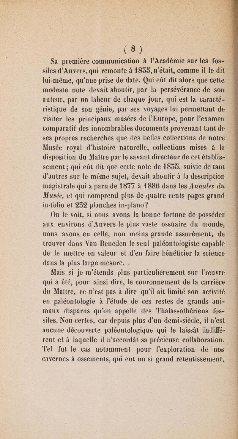 Sa première communication à l’Académie sur les fos¬ siles d’Anvers, qui remonte à 1835, n’était, comme il le dit lui-même, qu’une prise de date. Qui eût dit alors que cette modeste note devait aboutir, par la persévérance de son auteur, par un labeur de chaque jour, qui est la caracté¬ ristique de son génie, par ses voyages lui permettant de visiter les principaux musées de l’Europe, pour l’examen comparatif des innombrables documents provenant tant de ses propres recherches que des belles collections de notre Musée royal d’histoire naturelle, collections mises à la disposition du Maître par le savant directeur de cet établis¬ sement; qui eût dit que cette note de 1835, suivie de tant d’autres sur le même sujet, devait aboutir à la description magistrale qui a paru de 1877 à 1886 dans les Annales du Musée, et qui comprend plus de quatre cents pages grand in-folio et 232 planches in-plano? On le voit, si nous avons la bonne fortune de posséder aux environs d’Anvers le plus vaste ossuaire du monde, nous avons eu celle, non moins grande assurément, de trouver dans Van Beneden le seul paléontologiste capable de le mettre en valeur et d’en faire bénéficier la science dans la plus large mesure. Mais si je m’étends plus particulièrement sur l’œuvre qui a été, pour ainsi dire, le couronnement de la carrière du Maître, ce n’est pas à dire qu’il ait limité son activité en paléontologie à l’étude de ces restes de grands ani¬ maux disparus qu’on appelle des Thalassothériens fos¬ siles. Non certes, car depuis plus d’un demi-siècle, il n’est aucune découverte paléontologique qui le laissât indiffé¬ rent et à laquelle il n’accordât sa précieuse collaboration. Tel fut le cas notamment pour l’exploration de nos cavernes à ossements, qui eut un si grand retentissement.