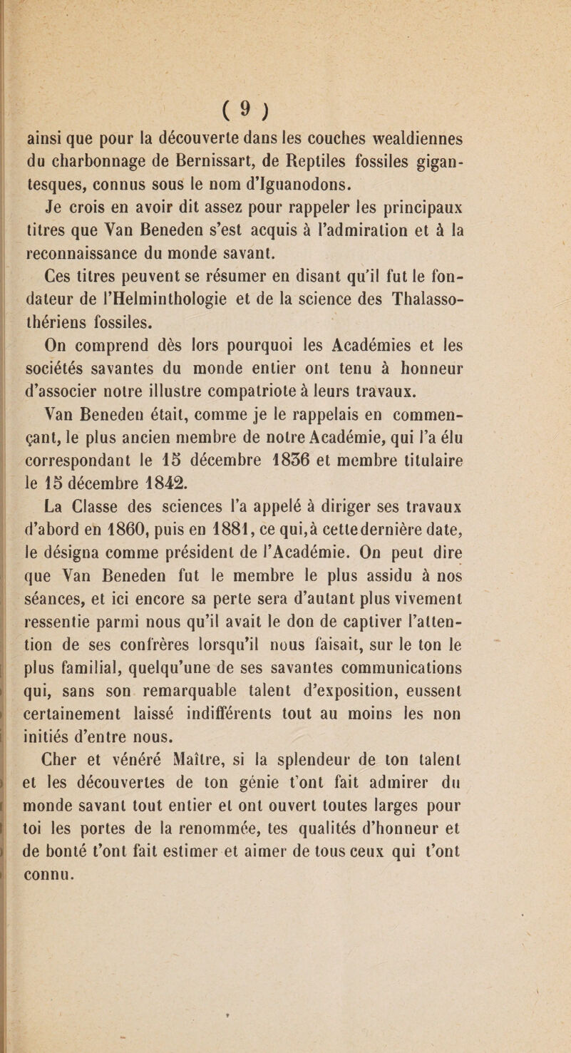 ainsi que pour la découverte dans les couches wealdiennes du charbonnage de Bernissart, de Reptiles fossiles gigan¬ tesques, connus sous le nom d’iguanodons. Je crois en avoir dit assez pour rappeler les principaux titres que Yan Beneden s’est acquis à l’admiration et à la reconnaissance du monde savant. Ces titres peuvent se résumer en disant qu'il fut le fon¬ dateur de l’Helminthologie et de la science des Thalasso- thériens fossiles. On comprend dès lors pourquoi les Académies et les sociétés savantes du monde entier ont tenu à honneur d’associer notre illustre compatriote à leurs travaux. Van Beneden était, comme je le rappelais en commen¬ çant, le plus ancien membre de notre Académie, qui l’a élu correspondant le 15 décembre 1836 et membre titulaire le 15 décembre 1842. La Classe des sciences l’a appelé à diriger ses travaux d’abord en 1860, puis en 1881, ce qui,à cetledernière date, le désigna comme président de l’Académie. On peut dire que Van Beneden fut le membre le plus assidu à nos séances, et ici encore sa perte sera d’autant plus vivement ressentie parmi nous qu’il avait le don de captiver l’atten¬ tion de ses confrères lorsqu’il nous faisait, sur le ton le plus familial, quelqu’une de ses savantes communications qui, sans son remarquable talent d’exposition, eussent certainement laissé indifférents tout au moins les non initiés d’entre nous. Cher et vénéré Maître, si la splendeur de ton talent et les découvertes de ton génie t’ont fait admirer du monde savant tout entier et ont ouvert toutes larges pour toi les portes de la renommée, tes qualités d’honneur et de bonté t’ont fait estimer et aimer de tous ceux qui t’ont connu.