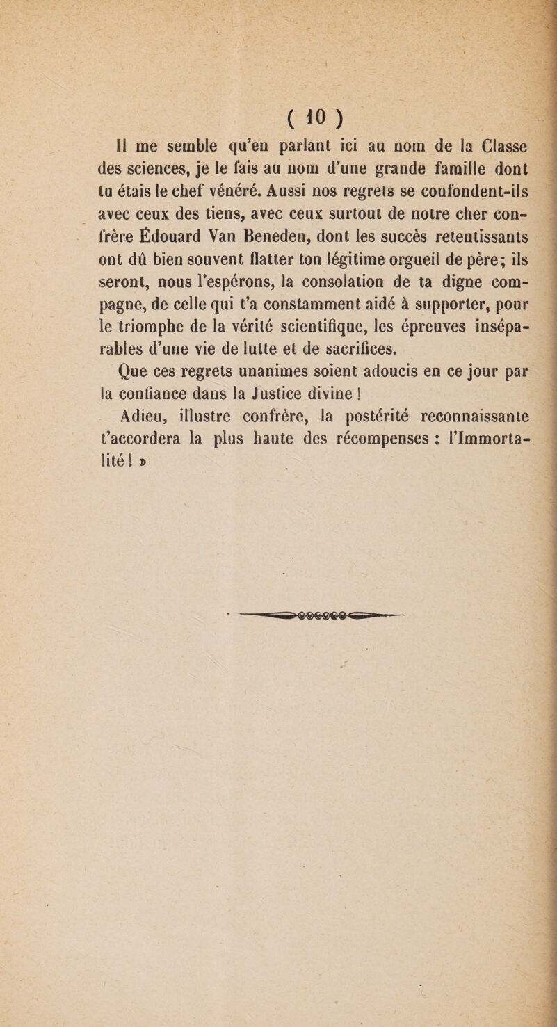 I ( 10) I! me semble qu’en parlant ici au nom de la Classe des sciences, je le fais au nom d’une grande famille dont tu étais le chef vénéré. Aussi nos regrets se confondent-ils avec ceux des tiens, avec ceux surtout de notre cher con¬ frère Édouard Van Beneden, dont les succès retentissants ont dû bien souvent flatter ton légitime orgueil de père; ils seront, nous l’espérons, la consolation de ta digne com¬ pagne, de celle qui t’a constamment aidé à supporter, pour le triomphe de la vérité scientifique, les épreuves insépa¬ rables d’une vie de lutte et de sacrifices. Que ces regrets unanimes soient adoucis en ce jour par la confiance dans la Justice divine ! Adieu, illustre confrère, la postérité reconnaissante t’accordera la plus haute des récompenses : l’Immorta¬ lité! »