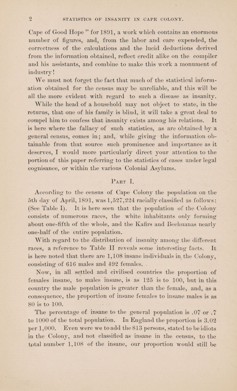 t 2 STATISTICS OF INSANITY IN CAPE COLONY. Cape of Good Hope ” for 1801, a work which, contains an enormous number of figures, and, from the labor and care expended, the correctness of the calculations and the lucid deductions derived from the information obtained, reflect credit alike on the compiler and his assistants, and combine to make this work a monument of industry! We must not forget the fact that much of the statistical inform¬ ation obtained for the census may be unreliable, and this will be all the more evident with regard to such a disease as insanity. While the head of a household may not object to state, in the returns, that one of his family is blind, it will take a great deal to compel him to confess that insanity exists among his relations. It is here where the fallacy of such statistics, as are obtained by a general census, comes in; and, while giving the information ob¬ tainable from that source such prominence and importance as it deserves, I would more particularly direct your attention to the portion of this paper referring to the statistics of cases under legal cognisance, or within the various Colonial Asylums. Part I. According to the census of Cape Colony the population on the 5th day of April, 1891, was 1,527,224 racially classified as follows: (See Table I). It is here seen that the population of the Colony consists of numerous races, the white inhabitants only forming about one-fifth of the whole, and the Kafirs and Becliuanas nearly one-half of the entire population. With regard to the distribution of insanity among the different races, a reference to Table II reveals some interesting facts. It j o is here noted that there are 1,108 insane individuals in the Colonv, ' */ / consisting of 616 males and 492 females. . Now, in all settled and civilised countries the proportion of females insane, to males insane, is as 125 is to 100, but in this country the male population is greater than the female, and, as a consequence, the proportion of insane females to insane males is as 80 is to 100. The percentage of insane to the general population is .07 or .7 to 1000 of the total population. In England the proportion is 3.02 per 1,000. Even were we to add the 813 persons, stated to be idiots in the Colony, and not classified as insane in the census, to the total number 1,108 of the insane, our proportion would still be