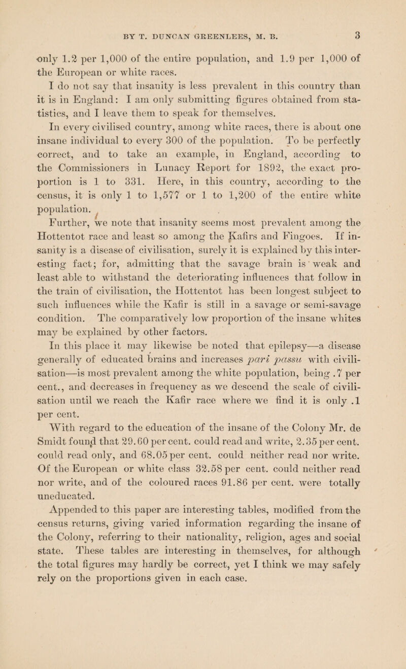 only 1.2 per 1,000 of tlie entire population, and 1.9 per 1,000 of the European or white races. I do not say that insanity is less prevalent in this country than it is in England: I am only submitting figures obtained from sta¬ tistics, and I leave them to speak for themselves. In every civilised country, among white races, there is about one insane individual to every 300 of the population. To be perfectly correct, and to take an example, in England, according to the Commissioners in Lunacy Report for 1892, the exact pro¬ portion is 1 to 331. Here, in this country, according to the census, it is only 1 to 1,577 or 1 to 1,200 of the entire white population. Further, we note that insanity seems most prevalent among the Hottentot race and least so among the Kafirs and Fingoes. If in¬ sanity is a disease of civilisation, surely it is explained by this inter¬ esting fact; for, admitting that the savage brain is weak and least able to withstand the deteriorating influences that follow in the train of civilisation, the Hottentot has been longest subject to such influences while the Kafir is still in a savage or semi-savage condition. The comparatively low proportion of the insane whites may be explained by other factors. In this place it may likewise be noted that epilepsy—a disease * generally of educated brains and increases pari passu with civili¬ sation—is most prevalent among the w'hite population, being .7 per cent., and decreases in frequency as we descend the scale of civili¬ sation until we reach the Kafir race where wre find it is only .1 per cent. With regard to the education of the insane of the Colony Mr. de Smidt founjl that 29.60 per cent, could read and write, 2.35 per cent, could read only, and 68.05 per cent, could neither read nor write. Of the European or white class 32.58 per cent, could neither read nor write, and of the coloured races 91.86 per cent, were totally uneducated. Appended to this paper are interesting tables, modified from the census returns, giving varied information regarding the insane of the Colony, referring to their nationality, religion, ages and social state. These tables are interesting in themselves, for although the total figures may hardly be correct, yet I think we may safely rely on the proportions given in each case.