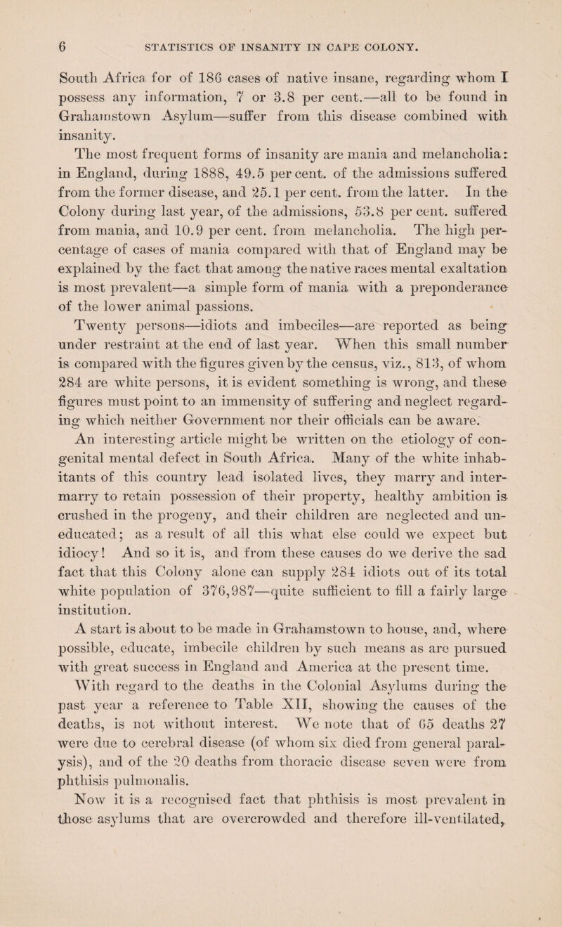 South Africa for of 186 cases of native insane, regarding whom I possess any information, 7 or 3.8 per cent.—all to he found in Grahamstown Asylum—suffer from this disease combined with insanity. The most frequent forms of insanity are mania and melancholia:: in England, during 1888, 49.5 percent, of the admissions suffered from the former disease, and 25.1 per cent, from the latter. In the Colony during last year, of the admissions, 53.8 per cent, suffered from mania, and 10.9 per cent, from melancholia. The high per¬ centage of cases of mania compared Avith that of England may be explained by the fact that among the native races mental exaltation is most prevalent—a simple form of mania with a preponderance of the lower animal passions. Twenty persons—idiots and imbeciles—are reported as being under restraint at the end of last year. When this small number is compared with the figures given by the census, viz., 813, of whom 284 are white persons, it is evident something is wrong, and these figures must point to an immensity of suffering and neglect regard¬ ing which neither Government nor their officials can be aware. An interesting article might be Avritten on the etiology of con¬ genital mental defect in South Africa. Many of the Avhite inhab¬ itants of this country lead isolated lives, they marry and inter¬ marry to retain possession of their property, healthy ambition i& crushed in the progeny, and their children are neglected and un¬ educated; as a result of ail this what else could Ave expect but idiocy! And so it is, and from these causes do Ave derive the sad fact that this Colony alone can supply 284 idiots out of its total white population of 376,987—quite sufficient to fill a fairly large institution. A start is about to be made in Grahamstown to house, and, where possible, educate, imbecile children by such means as are pursued Avith great success in England and America at the present time. With regard to the deaths in the Colonial Asylums during the past year a reference to Table XII, showing the causes of the deaths, is not without interest. We note that of 65 deaths 27 were due to cerebral disease (of Avhom six died from general paral¬ ysis), and of the 20 deaths from thoracic disease seven were from phthisis pulmonalis. Noav it is a recognised fact that phthisis is most prevalent in those asylums that are overcrowded and therefore ill-ventilated,