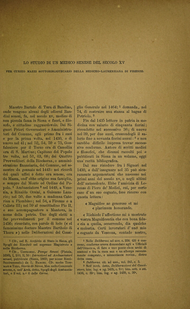 LO STUDIO DI UN MEDICO SENESE DEL SECOLO XV PER CURZIO MAZZI SOTTOB1BLIOTECARIO DELLA MEDICEO—LAURENZIANA DI FIRENZE. Maestro Bartolo di Tura di Bandi no, onde vengono alcuni degli odierni Ban¬ dini senesi, fu, nel secolo xv, medico di non piccola fama in Siena e fuori, e filo¬ sofo, e cittadino ragguardevole. Dei Si¬ gnori Priori Governatori e Amministra¬ tori del Comune, egli primo fra i suoi e per la prima volta, nel 1430, e di nuovo nel 41 ; nel 52, 54, 59 e 73, Gon¬ faloniere per il Terzo ora di Camollia ora di S. Martino; Capitano del Popolo tre volte, nel 51, 63, 68; dei Quattro Provveditori della Biccherna, o ammini¬ strazione finanziaria, del Comune, nel se¬ mestre da gennaio nel 1443 : nei ricordi dei quali uffici è detto ora senese, ora da Massa, ond’ ebbe origine sua famiglia, e sempre dal Monte od Ordine del Po¬ polo. 1 Ambasciatore 2 nel 1449, a Vene¬ zia, a Rinaldo Orsini, a Galeazzo Laza- rio ; nel 50, due volte a madonna Cate¬ rina a Piombino ; nel 54, a Firenze e a Calisto III; nel 59 al concittadino Pio II, e suo accompagnatore a Mantova, in nome della patria. Uno degli eletti a far provvedimenti per il comune nel 1456; ricordato, con parole di lode (« el famosissimo doctore Maestro Bartholo di Thura ») nelle Deliberazioni del Consi- 1 Cfr., nel R. Archivio di Stato in Siena, gli Spogli dei Riseduti nel supremo Magistrato e nella Biccherna. 2 Cfr., Ugurgerj, Pompe Senesi (Pistoia, 1696), I, 510, II, 50: Istruzioni ad Ambasciatori senesi, pubblicate (Siena, 1863; per nozze Ricci- Sanfranceschi) da L. Banchi. Cfr. anche Tom- masi e Tizio, Storie di Siena, Mss. nella Comunale senese, e, nell’Arch. detto, Spogli degli Ambascia- tori, e il voi. n.° 6 delle Cerne. glio Generale nel 1464; 1 domanda, nel 74, di costruire una stanza al bagno di Petriolo. 2 Fin dal 1435 lettore in patria in me¬ dicina con salario di cinquanta fiorini ; ricondotto nel successivo 36; di nuovo nel 39, per due anni, crescendogli il sa¬ lario fino a novanta fiorini annui : 3 e non sarebbe difficile impresa trovar succes¬ sive conferme. Autore di scritti medici e filosofici, che diconsi raccolti poi e pubblicati in Siena in un volume, oggi una’ rarità bibliografica. Dal suo risiedere fra i Signori nel 1430, e dall’insegnare nel 35 può sicu¬ ramente argomentarsi che nascesse nei primi anni del secolo xv, o negli ultimi dell’antecedente. Ebbe l’amicizia di Lo¬ renzo di Piero de’ Medici, cui, per certo caso d’ un suo cognato, fece ricorso con questa lettera : « Magnifìce ac generose et mi « plurimum honorande. « Richiede l’affectione mi à mostrato « vostra Magnifìcentia che con bona fìdu- « eia a quella, occorrendo, dia qualche « molestia. Certi lavoratori d’ uno mio « cognato da Vescona, contado nostro, 1 Nelle Deliberaz. ad ann. c. 224. Gli è con¬ cesso, conforme aveva domandato agli « Ufficiali dell’Ornato », di fare « uno ponte chon archi di mattoni » fra la casa sua e un albergo recente¬ mente comprato, e minacciante rovina, dietro detta casa. 2 Deliberaz. cit. ad ann., voi. 241, c. 3. 3 Nell’ Arch. detto, Deliberazioni del Conci¬ storo, bim. lug. e ag. 1435, c. 9.r; bim. sett. e ott. 1436, c. 35*; bim. lug. e ag. 1439, c. 30*.