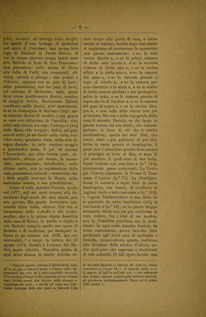 gilio, accanto all’albergo della Staffa; tre quarti d’una bottega di pannilini nel canto di Porrione; una mezza bot¬ tega di linaiuoli in Porta Salata, di cui la mezza pigione annua lasciò mae¬ stro Bartolo ai frati di San Francesco; una possessione nella massa di Siena alla volta di Valli, con casamenti, oli- viera, osteria e albergo ; due poderi a Viteccio, ognuno con un paio di bovi ; altra possessione, con tre paia di bovi, nel comune di Melanina, sulla quale deve avere quattrocento fiorini, residuo di maggior debito, Bartolomeo Ballati venditore; mille fiorini, però manomessi, in su la compagnia di Mariano Chigi; cir¬ ca seicento fiorini di crediti; e più grano in casa ove abitavano, in Camollia: cioè nella sala nuova, « a capo l’abergo » (sic) della Posa, otto moggia; sedici, nel gra¬ naio di sotto; in un tinello nella volta, ven- tidue staia; quaranta staia, nella sala di¬ sopra dipinta : in tutto ventisei moggia e quattordici staia. E poi va innanzi l’Inventario, per oltre trenta carte, de¬ scrivendo , stanza per stanza, le masse¬ rizie, minutamente, chiudendosi, nelle ultime carte, con la registrazione delle case, possessioni, animali e masserizie che i detti pupilli avevano in Massa, nella maremma senese, e sua giurisdizione. Come si vede, maestro Bartolo, morto nel 1477, soli sei anni innanzi alla de¬ scrizione degli averi dei suoi nipoti, non era povero. Ma questo Inventario esa¬ minerò altra volta, altrove. Per ora ci fermeremo nello « studio » del nostro medico, che è la prima stanza descritta della casa di Siena; in quello « studio » ove Bartolo compilò quelle sue opere di filosofia e di medicina, poi stampate in Siena in un volume nel 1528, ma ora introvabili, 1 e vergò la lettera dei 13 agosto 1474, diretta a Lorenzo dei Me¬ dici, sopra riferita. Descritto prima di ogni altra stanza, lo studio dovette es¬ 1 Ricorda questo volume il Mazzuchelli, solo, ch’io sappia, a darne il luogo e l’anno della im¬ pressione; ma non mi è stato possibile trovarlo. L’Ugurgeri, Pompe 1,510, rimanda ad un «Ruolo degli Artisti sanesi che vivono nella stampa », soggiungendo però ; « ma fin ad hora non hab- biamo contezza delle sue opere ». Ricorda l’età sere vicino alla porta di casa, e certa¬ mente al terreno, dacché dopo esso studio si registrano ed enumerano le masserizie con questa successione: «ne la sala nuoua disotto », « ne la prima camera di decta sala nuoua », « ne la seconda camera di detta sala », « ne la cucina allato a la detta sala », « ne la camara del pane », « ne la camera grande a capo el ridotto », « ne la camera pic¬ cina rincontra a la scala », « ne lo studio di detta camera piccina; » per proseguire, salite le scale, « ne la camara grande di sopra che fu di bandino », « ne la camara del pane di sopra », « ne la cucina diso¬ pra », e così nelle altre stanze non più al terreno. Ma non è della topografìa della casa di maestro Bartolo, nè del luogo in questa tenuto dal suo studio, che intendo parlare; sì bene di ciò che lo studio racchiudeva; specie dei suoi libri, che erano, oltre « più quinterni di più libri latini in carta pecora et bambagina, li quali non s’intendono perchè doue manca el principio et dove el fine, et sono di più maniere, li quali sono in una balla, legati insieme con una fune » (n.° 119), nientemeno, passa centoventi. La Teolo¬ gia v’aveva solamente la Prima di Tom¬ maso d’Aquino (n.° 71). La Giurispru¬ denza vi contava « septe libri in carta bambagina, con tauole, di ricollecte di ragione ciuile o uèro canonica » (n.° 118), e l’opera fondamentale: « uno libro de le pandette, in carta bambicina (sic), et con tauole » (n.° 12) ; se in questo troppo sommario titolo non sia più conforme al vero vedere, fra i libri di un medico, non la Pandetta giuridica, ma la medi¬ cinale. In ogni resto maestro Bartolo, da uomo coscienzioso, aveva raccolto libri pertinenti agli studi suoi di medicina e filosofia, comprendente questa, conforme alla divisione delle scienze d’allora, an¬ che quel poco che sapevasi e studiavasi di cose naturali. Di tali opere faremo una (li maestro Bartolo (« ottanta sei anni »), senza conoscere (« l’anno 14 .... ») quando morì: e ci fa sapere ch’egli fu nell’arte sua « cosi eminente che, veduto appena qualsivoglia infermo mortale gli prediceva certissimamente l’hora ed il punto della morte ».