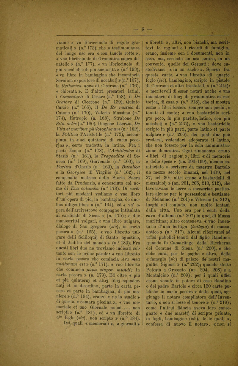 viamo « vn libricciuolo di regole gra- maticalj » (n.° 173), che a testimonianza del lungo uso era « con tauole rotte », « vno libricciuolo di Gramatica sopra do- natello » (n.° 177), « vn libricciuolo di più vocabolj e di più auctorjtà » (n.° 193), « vn libro in bambagina che incomincia Seruium expositore di uocabulj » (n.° 167), la Rethorica nova di Cicerone (n.° 176), « chiosata ». E d’altri prosatori latini, i Comentarii di Cesare (n.° 158), il De Oratore di Cicerone (n.° 159), Quinto Curzio (n.° 166), il De Re rustica di Catone (n.° 170), Valerio Massimo (n.° 174), Eutropio (n. 168), Strabone De Sita orbis (n.° 180), Diogene Laerzio, De Vita etmoribus philosophurum (n.° 182), la Politica d’Aristotile (n.° 172), incom¬ piuta, in « sei quinternj di carta peco¬ rina », certo tradotta in latino. Fra i poeti Esopo (n.° 178), VAchilleidos di Stazio (n.° 161), le Tragoediae di Se¬ neca (n.° 169), Giovenale (n.° 160), la Poetica d’Orazio (n.° 163), la Bucolica e la Georgica di Virgilio (n.° 162), il compendio metrico della Storia Sacra fatto da Prudenzio, e conosciuto col no¬ me di Èva columba (n.° Ì78). Di scrit¬ tori più moderni vediamo « vno libro d’un’ opera di pio, in bambagina, de duo- bus diligentibus » (n.° 164), ed « vn’ o- pera dell’arcivescovo compagno intitolata al cardinale di Siena » (n. 175); e due manoscritti volgari, « vno librò uulgare, dialogo di San gregoro (sic), in carta pecora » (n.° 165), « vno libretto uul¬ gare delli Soliloquij di Santo agustino, et il Juditio del mondo » (n.° 183). Fra questi libri due ne troviamo indicati sol¬ tanto con le prime parole : « vno libretto in carta pecora che comincia Ars mea multorum est» (n.° 171), « vno libretto che comincia papa stupor mundi; in carta pecora » (n. 179). Ed oltre « più et più quinternj et altrj librj squader¬ nata et in disordine, parte in carta pe¬ cora et parte in bambagina, di più ma¬ niere » (n.° 194), eranvi « ne lo studio » di questa « camara piccina », « vno me¬ moriale et uno Giornale nuoui .... non scripti» (n.° 181), ed « vn libretto di 4t0 foglo (sic), non scripto » (n.° 184). Dei quali « memoriali », « giornali » « libretti », altri, non bianchi, ma scrit¬ tevi le ragioni e i ricordi di famiglia, erano, insieme con i documenti, non in casa, ma, secondo un uso antico, in un convento, quello dei Gesuati ; dove cu- stodivansi « in un sacho ». Sperso fra queste carte, « vno libretto di quarto foglo (sic), bambagino, scripto in pistole di Cicerone et altri tractatellj » (n.°214): e meritevoli di esser notati anche « vno inuentario di librj di grammatica et rec- torjca, di casa » (n.° 218), che ci mostra come i libri fossero sempre non pochi, e tenuti di conto; « vno bastardelle scri¬ pto poco, in più partite, latino, con più uocabolj » (n.° 215), « vno bastardello scripto in più parti, parte latino et parte uulgare » (n.° 206), dei quali due può credersi, vedendovi adoperato il latino, che non fossero per la sola amministra¬ zione domestica. Ogni rimanente erano « libri di ragioni », libri « di memorie e delle spese » (nn. 196-199), alcuno co¬ minciato a scrivere da maestro Bartolo un mezzo secolo innanzi, nel 1419, nel 27, nel 30; altri erano « bastardelli di mezzaiuolj » (nn. 201, 205, 210, 212), che lavoravano le terre a mezzeria; partico¬ lare alcuno per le possessioni e bestiame di Melanino (n.° 201) e Yiteccio (n. 212), luoghi nel contado, non molto lontani dalla città. Uno era per i conti della cava d’allume (n.° 207) in quel di Massa marittima; altro conteneva « vno inuen¬ tario d’una buttiga (bottega) di massa, antico » (n.° 217). Alcuni riferivansi ad uffici pubblici tenuti dal figlio Bandino; quando fu Camarlingo della Biccherna del Comune di Siena (n.° 200), e che ebbe cura, per le paghe e altro, della « famegla (sic) di palazo dè’ nostri ma¬ gnifici Signori » (n.° 202); quando stette Potestà a Grosseto (nn. 204, 208) e a Montalcino (n.° 209): per i quali uffici erano venute in potere di esso Bandino o del padre Bartolo « circa 150 carte pu- bliche in carta pecora » delle quali, ag¬ giunge il notaro compilatore dell’ Inven¬ tario, « non si lesse el tenore » (n.° 219) ; come l’altrui fiducia aveva loro conse¬ gnato « due mazettj di scripte priuate, in fogli, bambagine (sic), de le qualj », confessa di nuovo il notaro, «non si