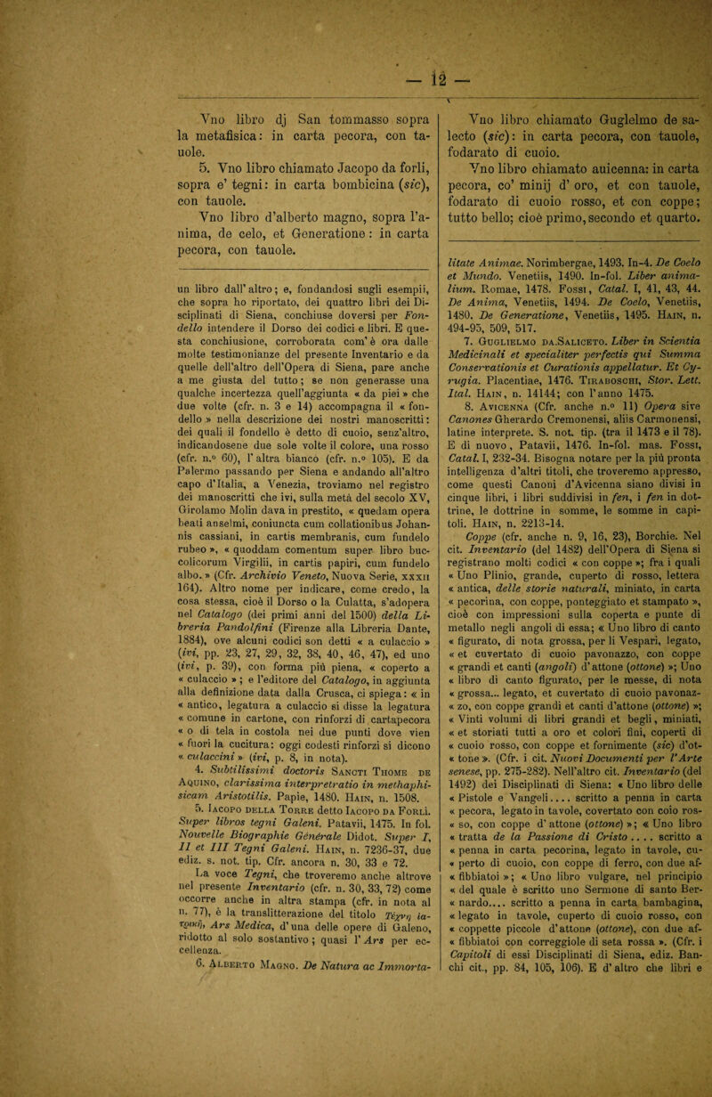 — Ì2 — Yno libro dj San tommasso sopra la metafisica: in carta pecora, con ta- uole. 5. Yno libro chiamato Jacopo da torli, sopra e’ tegni: in carta bombicina (sm), con tauole. Yno libro d’alberto magno, sopra l’a¬ nima, de celo, et Generatione : in carta pecora, con tauole. un libro dall’altro; e, fondandosi sugli esempii, che sopra ho riportato, dei quattro libri dei Di¬ sciplinati di Siena, conchiuse doversi per Fon¬ dello intendere il Dorso dei codici e libri. E que¬ sta conchiusione, corroborata com’ è ora dalle molte testimonianze del presente Inventario e da quelle dell’altro dell’Opera di Siena, pare anche a me giusta del tutto ; se non generasse una qualche incertezza quell’aggiunta « da piei » che due volte (cfr. n. 3 e 14) accompagna il « fon¬ dello » nella descrizione dei nostri manoscritti : dei quali il fondello è detto di cuoio, senz’altro, indicandosene due sole volte il colore, una rosso (cfr. n.° 60), l'altra bianco (cfr. n.° 105). E da Palermo passando per Siena e andando all’altro capo d’Italia, a Venezia, troviamo nel registro dei manoscritti che ivi, sulla metà del secolo XV, Girolamo Molin dava in prestito, « quedam opera beati anseimi, coniuncta cum collationibus Johan- nis cassiani, in cartis membranis, cum fundelo rubeo », « quoddam comentum super libro buc- colicorum Virgilii, in cartis papiri, cum fundelo albo. » (Cfr. Archivio Veneto, Nuova Serie, xxxii 164). Altro nome per indicare, come credo, la cosa stessa, cioè il Dorso o la Culatta, s’adopera nel Catalogo (dei primi anni del 1500) della Li¬ breria Pandolfìni (Firenze alla Libreria Dante, 1884), ove alcuni codici son detti « a culaccio » {ivi, pp. 23, 27, 29, 32, 38, 40, 46, 47), ed uno {ivi, p. 39), con forma più piena, « coperto a « culaccio » ; e l’editore del Catalogo, in aggiunta alla definizione data dalla Crusca, ci spiega: « in « antico, legatura a culaccio si disse la legatura «comune in cartone, con rinforzi di cartapecora « o di tela in costola nei due punti dove vien « fuori la cucitura: oggi codesti rinforzi si dicono « culaccini » (ivi, p. 8, in nota). 4. Subtilissimi doctoris Sancti Thome de Aquino, clarissima interpretratio in methaplii- sicam Aristotilis. Papié, 1480. IIain, n. 1508. 5. Iacopo della Torre detto Iacopo da Forlì. Super libros tegni Galeni. Patavii, 1475. In fol. Nouvelle Biographie Générale Didot. Super I, 11 et III Tegni Galeni. Hain, n. 7236-37, due ediz. s. not. tip. Cfr. ancora n. 30, 33 e 72. La voce Tegni, che troveremo anche altrove nel presente Inventario (cfr. n. 30, 33, 72) come occorre anche in altra stampa (cfr. in nota al n. 77), è la translitterazione del titolo Té^vi) la- Ttnwh Ars Medica, d’una delle opere di Galeno, ridotto al solo sostantivo ; quasi l’Ars per ec¬ cellenza. 6. Alberto Magno. De Natura ac Immorta- \ Vno libro chiamato Guglelmo de sa- lecto {sic): in carta pecora, con tauole, fodarato di cuoio. Yno libro chiamato auicenna: in carta pecora, co’ minij d’ oro, et con tauole, fodarato di cuoio rosso, et con coppe; tutto bello; cioè primo, secondo et quarto. litate Animae. Norimbergae, 1493. In-4. De Coelo et Mundo. Venetiis, 1490. In-fol. Liber anima- lium. Romae, 1478. Fossi, Calai. I, 41, 43, 44. De Anima, Venetiis, 1494. De Coelo, Venetiis, 1480. De Generatione, Venetiis, 1495. Hain, n. 494-95, 509, 517. 7. Guglielmo da.Saliceto. Liber in Scientia Medicinali et specialiter perfectis qui Summa Conservationis et Curationis appellatur. Et Cy- rugia. Placentiae, 1476. Tiraboschi, Stor. Lett. Ital. Hain, n. 14144; con l’anno 1475. 8. Avicenna (Cfr. anche n.° 11) Opera sire Canones Gherardo Cremonensi, aliis Carmonensi, latine interprete. S. not. tip. (tra il 1473 e il 78). E di nuovo, Patavii, 1476. In-fol. mas. Fossi, Catal. I, 232-34. Bisogna notare per la più pronta intelligenza d’altri titoli, che troveremo appresso, come questi Canoni d’Avicenna siano divisi in cinque libri, i libri suddivisi in fen, i fen in dot¬ trine, le dottrine in somme, le somme in capi¬ toli. Hain, n. 2213-14. Coppe (cfr. anche n. 9, 16, 23), Borchie. Nel cit. Inventario (del 1482) dell’Opera di Siena si registrano molti codici « con coppe»; fra i quali « Uno Plinio, grande, cuperto di rosso, lettera « antica, delle storie naturali, miniato, in carta « pecorina, con coppe, ponteggiato et stampato », cioè con impressioni sulla coperta e punte di metallo negli angoli di essa; « Uno libro di canto « figurato, di nota grossa, per li Vespari, legato, « et cuvertato di cuoio pavonazzo, con coppe « grandi et canti (angoli) d’attone (ottone) »; Uno « libro di canto figurato, per le messe, di nota « grossa... legato, et cuvertato di cuoio pavonaz- « zo, con coppe grandi et canti d’attone (ottone) »; « Vinti volumi di libri grandi et begli, miniati, « et storiati tutti a oro et colori fini, coperti di « cuoio rosso, con coppe et fornimente (sic) d’ot- « tor.e ». (Cfr. i cit. Nuovi Documenti per l’Arte senese, pp. 275-282). Nell’altro cit. Inventario (del 1492) dei Disciplinati di Siena: « Uno libro delle «Pistole e Vangeli.... scritto a penna in carta « pecora, legato in tavole, covertato con coio ros- « so, con coppe d’attone (ottone) »; « Uno libro « tratta de la Passione di Cristo .... scritto a « penna in carta pecorina, legato in tavole, cu- « perto di cuoio, con coppe di ferro, con due af- « fibbiatoi » ; « Uno libro vulgare, nel principio « del quale è scritto uno Sermone di santo Ber- « nardo.... scritto a penna in carta bambagina, « legato in tavole, cuperto di cuoio rosso, con « coppette piccole d’attone (ottone), con due af- « fibbiatoi con correggiole di seta rossa ». (Cfr. i Capitoli di essi Disciplinati di Siena, ediz. Ban¬ chi cit., pp. 84, 105, 106). E d’altro che libri e