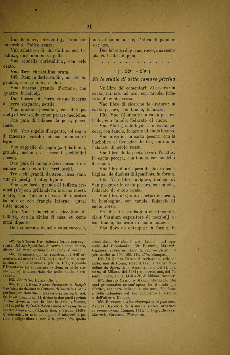 Due bi chi eri, christallinj, l’uno con cuperchio, l’altro senza. Yna salettiera di christallino, con tre palluze, cioè una meza palla. Vna scudella christallina, con orlo orato. Yna Taza christallina orata. 145. Item in detto studio, uno stocho grande, con guaina ; uechio. Yna lucerna grande d’ottone, con quattro bucciuolj. Due lucerne di ferro, et una lucerna di ferro stagnato, sottile. Vno mortaio piccolino, con due pe- stellj di bronzo, da extemperare medicine. Due paia di bilance da pepe, picco- llette. 150. Yno sugello d’argento, col segno di maestro bartalo; et con manico di legno. Yno cappello di pagla (sic) da homo, grande, uechio; et parechi suchiellini piccolj. Due paia di tanagle (sic) mezane da- cauare acutj ; et altrj ferri uechi. Tre sachi grandi, dentroui circa staia Viij di pisellj et altrj legumi. Yno stendardo grande di taffettà ere- musi (sic) con grillandetta intorno messa a oro, con l’arme di casa di maestro bartalo et con frangie intorno : quasi tutto nuouo. 155. Yno banderiuolo piccolino di taffettà, con la diuisa di casa, et certe armi dipente. Due couerture da selle caualcareccie, 142. Salettiera. Per Saliera; forma non regi¬ strata. Di chrisptallino, di vetro bianco, chiaro, diverso dal vetro ordinario, tendente al verde. 145. Terminata qui la registrazione dell’ ar¬ genteria ed armi (nn. 132-144) custodite nel « cas- settino » del « cassone » (cfr. n. 131), riprende l’Inventario ad enumerare (« Item, in detto stu¬ dio .... ») le masserizie che nello studio si tro¬ vavano. 163. Fondello, Dorso. Cfr. 3. 164. Pio II, Enea Silvio Piccolomini. Incipit tractatus de duobus se invicem diligentibus com- positus per dominum Eneam Silvium ec. S. not. tip. In-4° picc., di cc. 41, diviso in due parti ; prima 1 Due Amanti, con in fine la data « Vienne, 1444», poi la Epistola docens quod sit remedium contra amorem, datata, in fine, « Vienne 1446 » Questa ediz., la sola nella quale si adoperi la pa¬ rola « diligentibus », non è la prima, fra quelle una di panno uerde, l’altra di pauona- zo ; use. Due birrette di grana, rosse, una scem¬ pia et l’altra doppia. (c. 22r- - 23r- ) Ne lo studio di detta camara piccina Yn libro de’ comentarij di cesare: in carta, miniato ad oro, con tauole, foda¬ rato-di cuoio rosso. Vno libro di cicerone de oratore: in carta pecora, con tauole, fodarato. 160. Vno Giouinale: in carta pecora, bello, con tauole, fodarato di cuoio. Yno Statio, achilleydos: incarta pe¬ cora, con tauole, fodarato di cuoio bianco. Vno uirgilio: in carta pecora: con la bucholica et Georgica dentro, con tauole fodarate di cuoio rosso. Yno libro de la poetija (sic) d’oratio: in carta pecora, con tauole, con fondello di cuoio. Vno libro d’ un’ opera di pio : in bam¬ bagina, de duobus diligentibus, in forma. 165. Vno libro uulgare, dialogo di San gregoro: in carta pecora, cou tauole, fodarato di cuoio rosso. Vno libro di Quinto curtio: in forma, in bambagina, con tauole, fodarato di cuoio rosso. Vn libro in bambagina che incomin¬ cia « Seruium expositore di uocabulj »: con tauole, fodarate di cuoio bianco. Vno libro de eutropia: in forma, in senza data, che ebbe il testo latino di tal opu¬ scolo del Piccolomini. Cfr. Brunet, Manuel; Gtraesse, Trésor ec. Hain , n. 225. — In forma (cfr. anche n. 166, 168, 170, 175), Stampato. 166. Di Quinto Curzio si registrano, edizioni certe, una di Roma, verso il 1470, altra per Vin- delino da Spira, dello stesso anno o del 71, una terza, di Milano, del 1481; e incerte, una, del 74 senza luogo, e due, 1475 e 80, di Milano. Brunet. 167. Servio Mario o Marco Onorato. Del qual grammatico nessun’ opera ha il titolo qui riferito, che pare indichi un glossario. Ma forse si volle intendere del suo commento a Virgilio o dell’altro a Donato. 168. Eutropius historiographus et post eum Paulus Diaconus de htstoriis italice province ac romanorum. Romae, 1471. In-4° gr. Brunet, Manuel.; Graesse, Trésor ec.