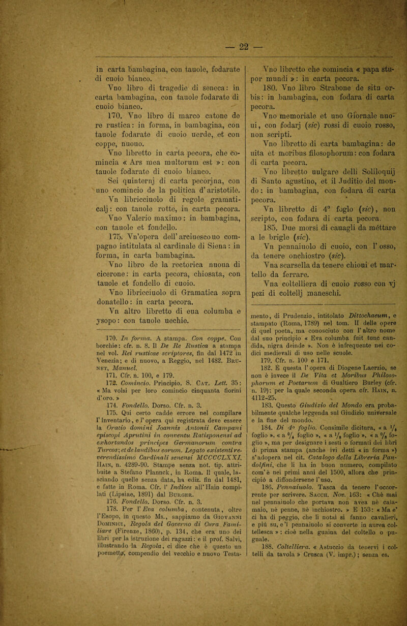 in carta bambagina, con tauole, fodarate di cuoio bianco. Vno libro di tragedie di Seneca: in carta bambagina, con tauole fodarate di cuoio bianco. 170. Yno libro di marco catone de re rustica: in forma, in bambagina, con tauole fodarate di cuoio uerde,. et con coppe, nuouo. Vno libretto in carta pecora, che co¬ mincia « Ars mea multorum est »: con tauole fodarate di cuoio bianco. Sei quinterni di carta pecorjna, con uno comincio de la politica d’aristotile. Yn libricciuolo di regole gramati- calj : con tauole rotte, in carta pecora. Yno Yalerio maximo : in bambagina, con tauole et fondello. 175. Yn’opera dell’arciuescouo com¬ pagno intitulata al cardinale di Siena : in forma, in carta bambagina. Vno libro de la rectorica nuoua di cicerone: in carta pecora, chiosata, con tauole et fondello di cuoio. Yno libricciuolo di Gramatica sopra donatello : in carta pecora. Yn altro libretto di eua columba e ysopo: con tauole uechie. 170. In forma. A stampa. Con coppe. Con borchie : cfr. n. 8. Il De Re Rustica a stampa nel voi. Rei rusticae scriptores, fin dal 1472 in Venezia; e di nuovo, a Reggio, nel 1482. Bru- net, Manuel. 171. Cfr. n. 100, e 179. 172. Comincio. Principio. S. Cat. Leti. 35 : « Ma volsi per loro comincio cinquanta fiorini d’oro. » 174. Fondello. Dorso. Cfr. n. 3. 175. Qui certo cadde errore nel compilare l’Inventario, e 1’opera qui registrata deve essere la Oratio domini Joannis Antonii Campani episcopi Aprutini in conventu Ratisponensi ad exhortandos principes Germanorum contra Turcos\etdelaudibus eorum. Legato existentire- verendissimo Cardinali senensi MCCCCLXXI. Hain, n. 4289-90. Stampe senza not. tip. attri¬ buite a Stefano Plannclc, in Roma. Il quale, la¬ sciando quelle senza data, ha ediz. fin dal 1481, e fatte in Roma. Cfr. 1’ Indices all’ Hain compi¬ lati (Lipsiae, 1891) dal Burger. 176. Fondello. Dorso. Cfr. n. 3. 178. Per l’Èva columba, contenuta, oltre l’Esopo, in questo Ms., sappiamo da Giovanni Dominici, Regola del Governo di Cura Fami¬ liare (Firenze, 1860), p. 134, che era uno dei libri per la istruzione dei ragazzi : e il prof. Salvi, illustrando la Regola, ci dice che è questo un Vno libretto che comincia « papa stu- por mundi » : in carta pecora. 180. Vno libro Strabone de situ or- bis: in bambagina, con fodara di carta pecora. Vno memoriale et uno Giornale nuo- ui, con fodarj (sic) rossi di cuoio rosso, non scripti. Vno libretto di carta bambagina: de uita et moribus fìlosophorum : con fodara di carta pecora. Vno libretto uulgare delli Soliloqui] di Santo agustino, et il Juclitio del mon¬ do : in bambagina, con fodara di carta pecora. Vn libretto di 4° foglo (sic), non scripto, con fodara di carta pecora. 185. Due morsi di cauagli da méttare a le bri gl e (sic). Vn pennaiuolo di cuoio, con 1’ osso, da tenere onchiostro (sic). Yna scarsella da tenere chioui et mar¬ tello da ferrare. Yna coltelliera di cuoio rosso con vj pezi di coltellj maneschi. mento, di Prudenzio, intitolato Dittochaeum, e stampato (Roma, 1789) nel tom. II delle opere di quel poeta, ma conosciuto con l’altro nome dal suo principio « Èva columba fuit tunc can¬ dida, nigra deinde ». Non è infrequente nei co¬ dici medievali di uso nelle scuole. 179. Cfr. n. 100 e 171. 182. È questa l’opera di Diogene Laerzio, se non è invece il De Vita et Moribus Philoso- phorum et Poetarum di Gualtiero Burley (cfr. n. 19); per la quale seconda opera cfr. Hain, n. 4112-25. 183. Questo Giudizio del Mondo era proba¬ bilmente qualche leggenda sul Giudizio universale e la fine del mondo. 184. Di 4° foglio. Consimile dicitura, « a '/* foglio », « a % foglio », « a yg foglio », « a % fo¬ glio », ma per designare i sesti o formati dei libri di prima stampa (anche ivi detti « in forma ») s’adopera nel cit. Catalogo della Libreria Pan- dolfini, che li ha in buon numero, compilato com’è nei primi anni del 1500, allora che prin¬ cipiò a diffondersene l’uso. 186. Pennaiuolo. Tasca da tenere l’occor¬ rente per scrivere. Sacch. Nov. 163: « Chè mai nel pennaiuolo che portava non avea nè cala¬ maio, nè penne, nè inchiostro. » E 153; «Mae’ ci ha di peggio, che li notai si fanno cavalieri, e più su, e’I pennaiuolo si converte in aurea col- tellesca » ; cioè nella guaina del coltello o pu¬ gnale. 188. Coltelliera. « Astuccio da tenervi i col¬