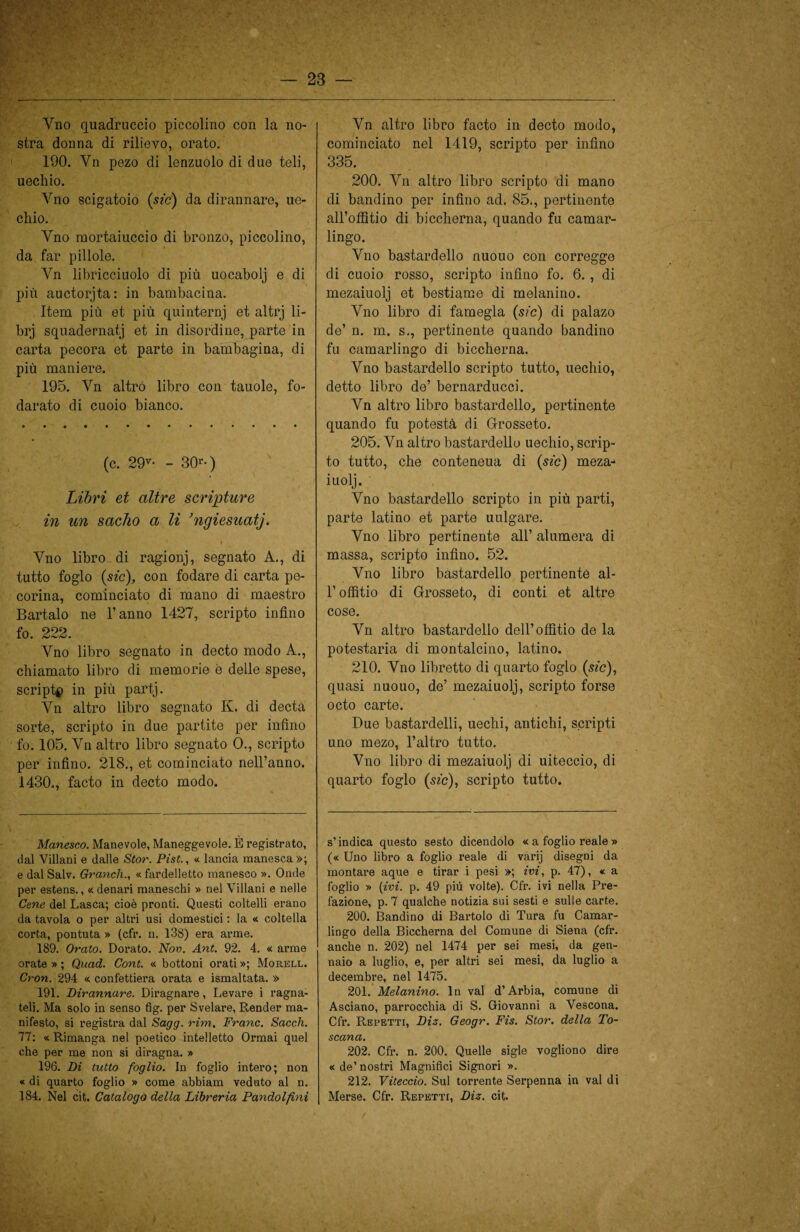 Vno quadruccio piccolino con la no¬ stra donna di rilievo, orato. 190. Yn pezo di lenzuolo di due teli, uechio. Vno scigatoio {sic) da dirannare, uc¬ cido. Yno mortaiuccio di bronzo, piccolino, da far pillole. Yn libricciuolo di più uocabolj e di più auctorjta: in bambacina. Item più et più quinternj et altrj li- brj squadernata et in disordine, parte in carta pecora et parte in bambagina, di più maniere. 195. Vn altro libro con tauole, fo- darato di cuoio bianco. (c. 29v- - 30r • ) Libri et altre scritture in un sacho a li ’ngiesuatj. Yno libro di ragionj, segnato A., di tutto foglo {sic), con fodare di carta pe¬ corina, cominciato di mano di maestro Bartalo ne l’anno 1427, scripto infino fo. 222. Vno libro segnato in decto modo A., chiamato libro di memorie è delle spese, script# in più partj. Yn altro libro segnato K. di decta sorte, scripto in due partite per infino fo. 105. Yn altro libro segnato 0., scripto per infino. 218., et cominciato nell’anno. 1430., facto in decto modo. Manesco. Manevole, Maneggevole. È registrato, dal Villani e dalle Stor. Pist., « lancia manesca»; e dal Salv. Grandi., « fardelletto manesco ». Onde per estens., « denari maneschi » nel Villani e nelle Cene del Lasca; cioè pronti. Questi coltelli erano da tavola o per altri usi domestici : la « coltella corta, pontuta » (cfr. n. 138) era arme. 189. Orato. Dorato. Nov. Ant. 92. 4. « arme orate » ; Quad. Cont. « bottoni orati »; Morell. Cron. 294 « confettiera orata e ismaltata. » 191. Dirannare. Diragnare, Levare i ragna- teli. Ma solo in senso fig. per Svelare, Render ma¬ nifesto, si registra dal Sagg. rim. Frane. Sacch. 77: «Rimanga nel poetico intelletto Ormai quel che per me non si diragna. » 196. Di tutto foglio. In foglio intero; non « di quarto foglio » come abbiam veduto al n. 184. Nel cit. Catalogo della Libreria Pandolfini Vn altro libro facto in decto modo, cominciato nel 1419, scripto per infino 335. 200. Vn altro libro scripto di mano di bandino per infino ad. 85., pertinente all’offitio di biccherna, quando fu camar¬ lingo. Vno bastardello nuouo con corregge di cuoio rosso, scripto infino fo. 6. , di mezaiuolj et bestiame di melanino. Vno libro di famegla (sic) di palazo de’ n. m. s., pertinente quando bandino fu camarlingo di biccherna. Vno bastardello scripto tutto, uechio, detto libro de’ bernarducci. Vn altro libro bastardello, pertinente quando fu potestà di Grosseto. 205. Vn altro bastardelle uechio, scrip¬ to tutto, che conteneua di (sic) meza¬ iuolj. Vno bastardello scripto in più parti, parte latino et parte uulgare. Vno libro pertinente all’ alumera di massa, scripto infino. 52. Vno libro bastardello pertinente al- l’offitio di Grosseto, di conti et altre cose. Vn altro bastardello dell’offitio de la potestaria di montalcino, latino. 210. Vno libretto di quarto foglo (sic), quasi nuouo, de’ mezaiuolj, scripto forse octo carte. Due bastardella uechi, antichi, scripti uno mezo, l’altro tutto. Vno libro di mezaiuolj di uiteccio, di quarto foglo (sic), scripto tutto. s’indica questo sesto dicendolo « a foglio reale » (« Uno libro a foglio reale di varij disegni da montare aque e tirar i pesi »; ivi, p. 47), « a foglio » (ivi. p. 49 più volte). Cfr. ivi nella Pre¬ fazione, p. 7 qualche notizia sui sesti e sulle carte. 200. Bandino di Bartolo di Tura fu Camar¬ lingo della Biccherna del Comune di Siena (cfr. anche n. 202) nel 1474 per sei mesi, da gen¬ naio a luglio, e, per altri sei mesi, da luglio a decembre, nel 1475. 201. Melanino. In vai d’Arbia, comune di Asciano, parrocchia di S. Giovanni a Vescona. Cfr. Repetti, Diz. Geogr. Fis. Stor. della To¬ scana. 202. Cfr. n. 200. Quelle sigle vogliono dire « de’ nostri Magnifici Signori ». 212. Viteccio. Sul torrente Serpenna in vai di Merse. Cfr. Repetti, Diz. cit.