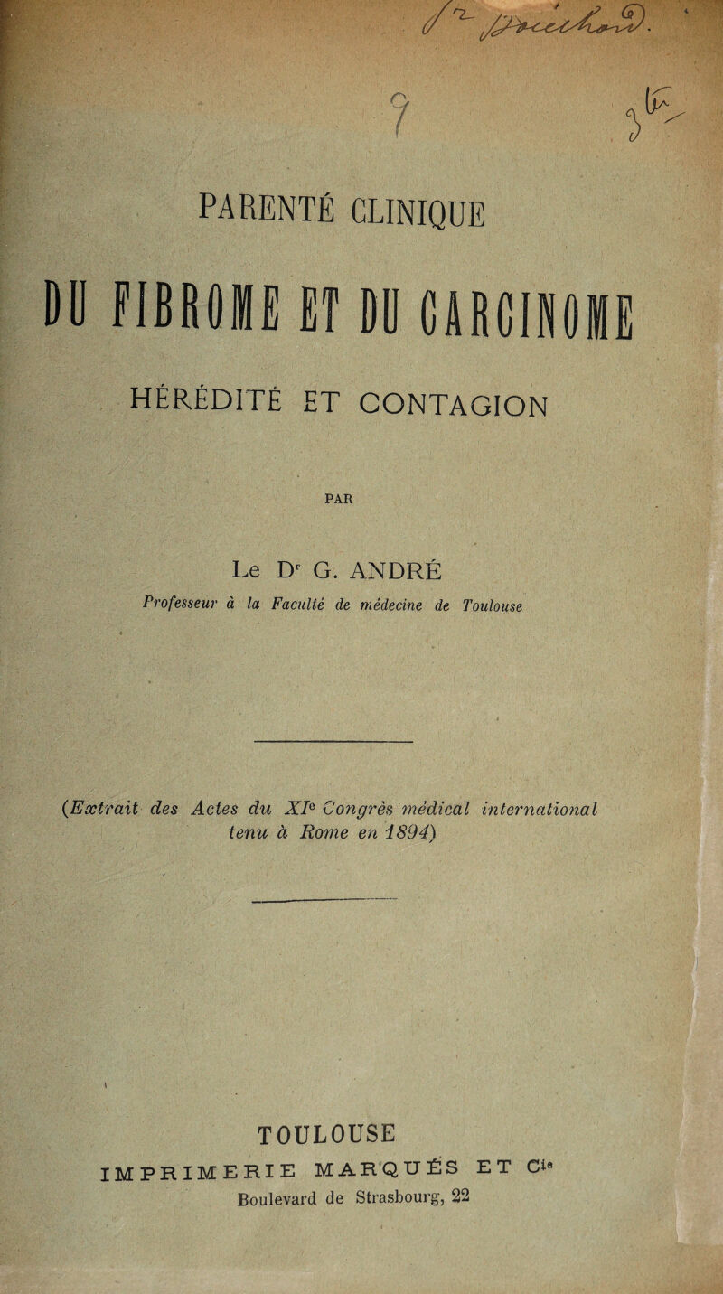 0 Q PARENTÉ CLINIQUE DU FIBROME ET DU CARCINOME HÉRÉDITÉ ET CONTAGION PAR Le Dr G. ANDRÉ Professeur à la Faculté de médecine de Toulouse (Extrait des Actes du X/e Congrès médical international tenu à Rome en i894\ TOULOUSE IMPRIMERIE MARQUÉS ET Ci* Boulevard de Strasbourg-, 22