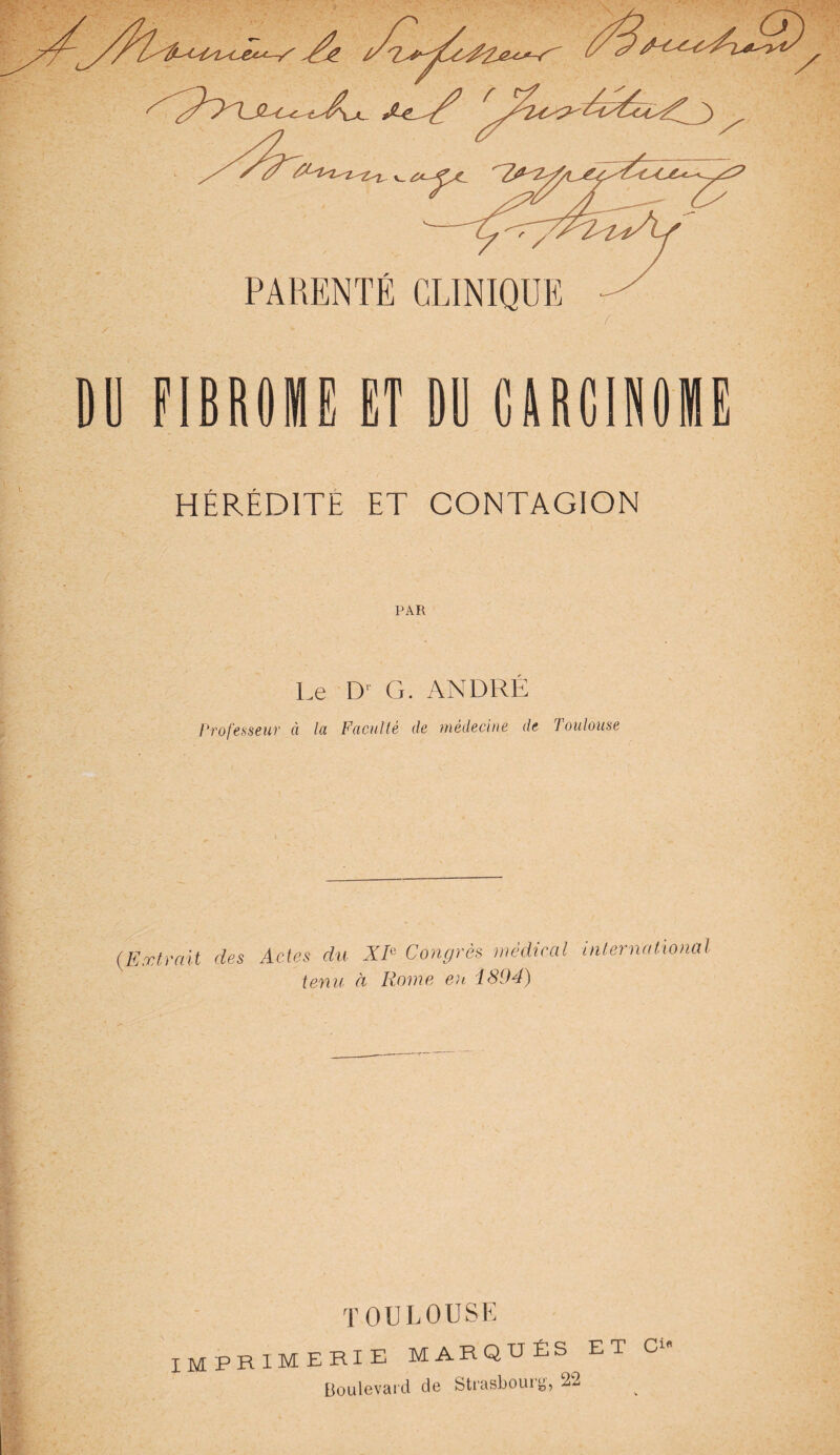 A PARENTE CLINIQUE f DD FIBROME ET DU CARCINOME HÉRÉDITÉ ET CONTAGION PAR Le D' G. ANDRÉ Professeur à la Faculté de médecine de Toulouse (Extrait des Actes du XIe Congrès médical international tenu à Rome eu 4894) TOULOUSE IMPRIMERIE MARQUÉS et Boulevard de Strasbourg, 22 O