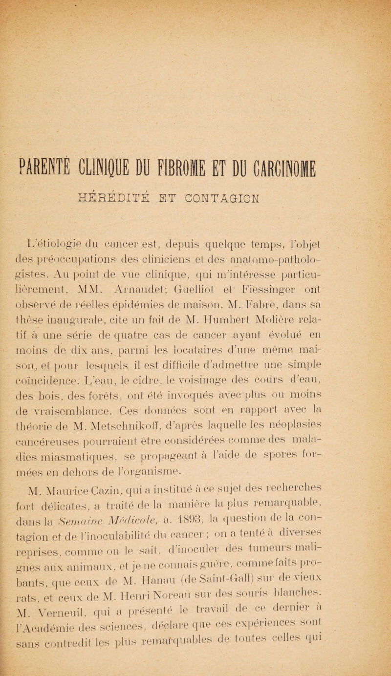 PARENTS CLINIQUE DU FIBROME ET DU CARCINOME HEREDITE ET CONTAGION D L'étiologie du cancer est, depuis quelque temps, l'objet des préoccupations des cliniciens et des anatomo-patholo¬ gistes. Au point de vue clinique, qui m'intéresse particu¬ lièrement, MM. Arnaudet; Guelliot et Fiessinger ont observé de réelles épidémies de maison. M. Fabre, dans sa thèse inaugurale, cite un fait de M. Humbert Molière rela¬ tif à une série de quatre cas de cancer ayant évolué en moins de dix ans, parmi les locataires d'une même mai¬ son, et pour lesquels il est difficile d'admettre une simple coïncidence. L'eau, le cidre, le voisinage des cours d'eau, des bois, des forêts, ont été invoqués avec plus ou moins de vraisemblance. Ces données sont en rapport avec la théorie de M. Metschnikoff, d'après laquelle les néoplasies cancéreuses pourraient être considérées comme des mala¬ dies miasmatiques, se propageant à l'aide de spores lor- mées en dehors de l'organisme. M. Maurice Cazin, qui a institué a ce sujet des recherches fort délicates, a traité de la manière la plus remarquable, dans la Semaine Médicale, a. 1893, la question delà con¬ tagion et de l'inoculabilité du cancer ; on a tenté à diverses reprises, comme on le sait, d'inoculer des tumeuis mali¬ gnes aux animaux, et je ne connais guère, comme laits pio- bants, que ceux de M. Hanau (de Saint-Gallj sur de vieux rats, et ceux de M. Henri Noreau sur des souris blanches. M. Verneuil, qui a présenté le travail de ce dernier a l'Académie des sciences, déclare que ces expériences sont sans contredit les plus remarquables de toutes celles qui