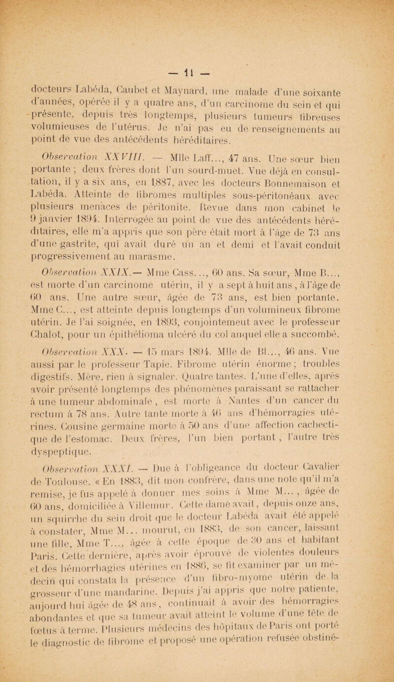 docteuis Labéda, Caubet Gt Maynard, une malade d’une soixante d années, opérée il y a quatre ans, d’un carcinome du sein et qui présente, depuis très longtemps, plusieurs tumeurs fibreuses volumieuses de l’utérus. Je n’ai pas eu de renseignements au point de vue des antécédents héréditaires. Observation XXVIII. — Mlle Laff..., 47 ans. Une sœur bien portante ; deux frères dont l'un sourd-muet. Vue déjà en consul¬ tation, il y a six ans, en 1887, avec les docteurs Bonnemaison et Labéda. Atteinte de fibromes multiples sous-péritonéaux avec plusieurs menaces de péritonite. Revue dans mon cabinet le 9 janvier 1894. Interrogée au point de vue des antécédents héré¬ ditaires, elle m'a appris que son père était mort à l’âge de 73 ans d’une gastrite, qui avait duré un an et demi et l’avait conduit progressivement au marasme. Observation XXIX.— Mme Cass..., 60 ans. Sa sœur, Mme B.... est morte d’un carcinome utérin, il y a sept à huit ans , à l’âge de 60 ans. Une autre sœur, âgée de 73 ans, est bien portante. Mme G..., est atteinte depuis longtemps d’un volumineux fibrome utérin. Je l’ai soignée, en 1893, conjointement avec le professeur Chalot, pour un épithélioma ulcéré du col auquel elle a succombé. Observation XXX. — 15 mars 1894. Mlle de 131.,., 46 ans. Vue aussi par le professeur Tapie. Fibrome utérin énorme ; troubles digestifs. Mère, rien à signaler. Quatre tantes. L’une d’elles, après avoir présenté longtemps des phénomènes paraissant se rattacher à une tumeur abdominale , est morte à Nantes d’un cancer du rectum à 78 ans. Autre tante morte à 46 ans d’hémorragies uté¬ rines. Cousine germaine morte à 50 ans d’une affection cachecti¬ que de l’estomac. Deux frères, l’un bien portant , l’autre très dyspeptique. Observation XXXI. — Due à l’obligeance du docteur Cavalier de Toulouse. (( En 1883, dit mon confrère, dans une note qu’il m’a remise, je fus appelé à donner mes soins a Mme M... , âgée de 60 ans, domiciliée à Villemur. Cette damé avait, depuis onze ans, un Iquirrhe du sein droit que le docteur Labéda avait été appelé à constater, Mme M... mourut, eu 188.), de son cancer, laissant une fille, Mme T..., âgée à cetle époque de 80 ans et habitant Paris. Cette dernière, après avoir éprouvé de violentes douleurs et des hémorrhagies utérines en 1886, se fit examiner par un mé¬ decin qui constata la présence d’un fibro-myome utérin de la grosseur tfune mandarine. Depuis j’ai appris que notte patiente, aujourd hui âgée de 48 ans, continuait à avoir des hémorragies abondantes et que sa tumeur avait atteint le volume d une tête de fœtus à terme. Plusieurs médecins des hôpitaux de Paris ont pot te le diagnostic de fibrome et proposé une opération refusée obstiné-