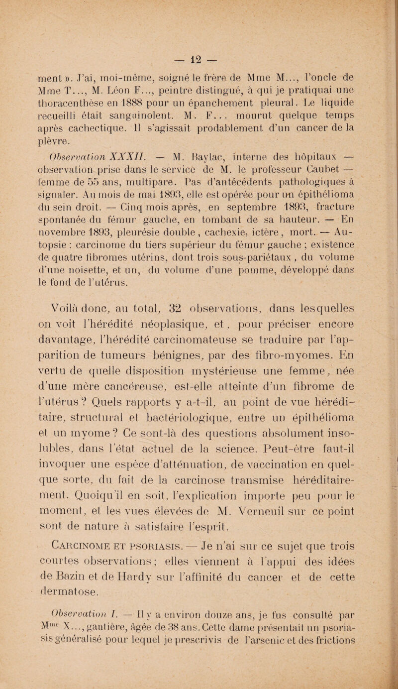 ment ». J’ai, moi-même, soigné le frère de Mme M..., l’oncle de Mme T..., M. Léon F..., peintre distingué, à qui je pratiquai une thoracenthèse en 1888 pour un épanchement pleural. Le liquide recueilli était sanguinolent. M. F... mourut quelque temps après cachectique. 11 s’agissait probablement d’un cancer de la plèvre. Observation XXXII. — M. Baylac, interne des hôpitaux — observation prise dans le service de M. le professeur Caubet — femme de 55 ans, multipare. Pas d’antécédents pathologiques à signaler. Au mois de mai 1893, elle est opérée pour un épithélioma du sein droit. — Cinq mois après, en septembre 1893, fracture spontanée du fémur gauche, en tombant de sa hauteur. — En novembre 1893, pleurésie double, cachexie, ictère, mort. — Au¬ topsie : carcinome du tiers supérieur du fémur gauche ; existence de quatre fibromes utérins, dont trois sous-pariétaux , du volume d’une noisette, et un, du volume d’une pomme, développé dans le fond de l’utérus. Voilà donc, au total, 32 observations, dans lesquelles on voit l’hérédité néoplasique, et, pour préciser encore davantage, l’hérédité carcinomateuse se traduire par l’ap¬ parition de tumeurs bénignes, par des fibro-myomes. En vertu de quelle disposition mystérieuse une femme, née d’une mère cancéreuse, est-elle atteinte d’un fibrome de l’utérus ? Quels rapports y a-t-il, au point de vue hérédi¬ taire, structural et bactériologique, entre un épithélioma et un myome? Ce sont-là des questions absolument inso¬ lubles, dans l’état actuel de la science. Peut-être faut-il invoquer une espèce d’atténuation, de vaccination en quel¬ que sorte, du fait de la carcinose transmise héréditaire¬ ment. Quoiqu’il en soit, l’explication importe peu pour le moment, et les vues élevées de VI. Verneuil sur ce point sont de nature à satisfaire l’esprit. Carcinome et psoriasis. — Je n’ai sur ce sujet que trois courtes observations ; elles viennent à l’appui des idées de Bazin et de Hardy sur l’affinité du cancer et de cette dermatose. Observation I. — Il y a environ douze ans, je fus consulté par Mum X...,gantière, âgée de 38 ans.Cette dame présentait un psoria-