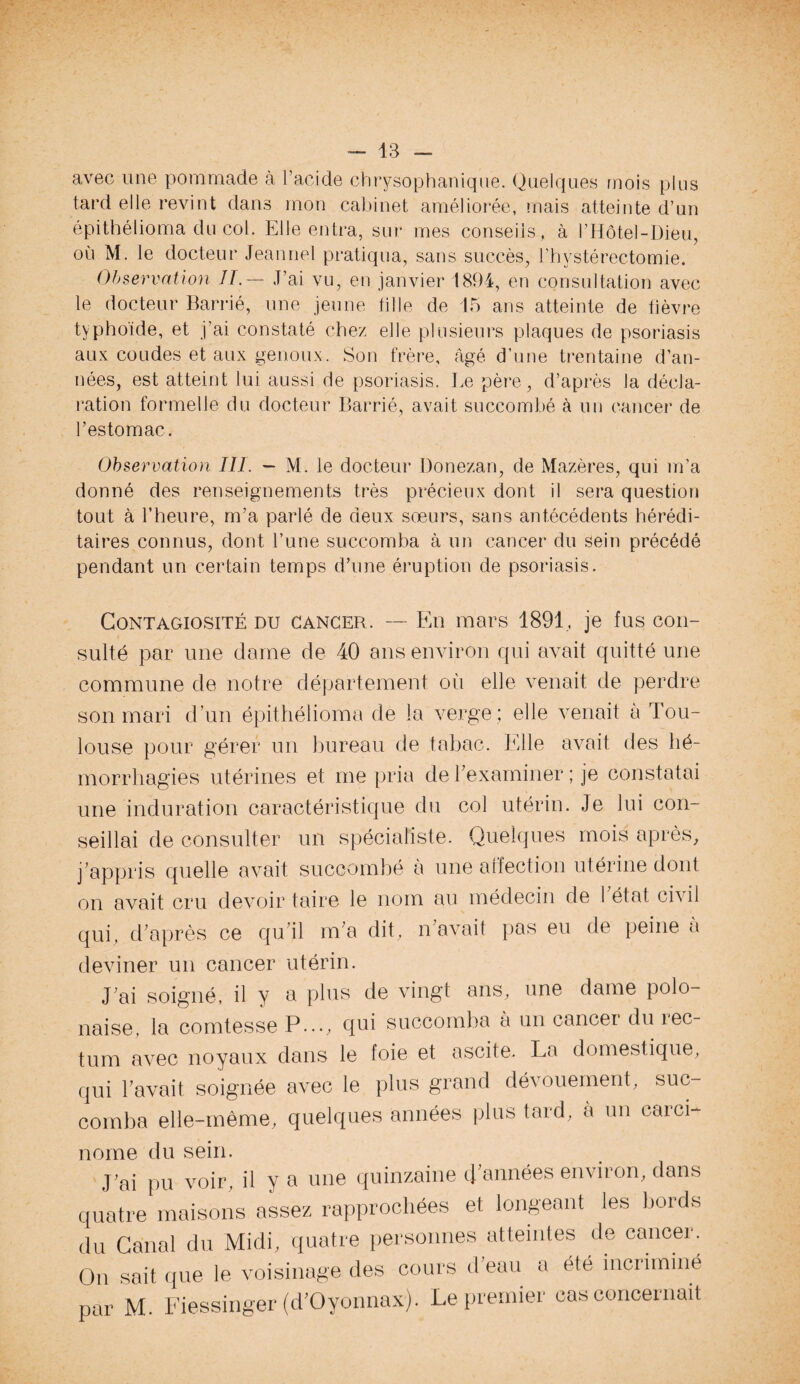 avec une pommade à l’acide chrysophanique. Quelques mois plus tard elle revint dans mon cabinet améliorée, mais atteinte d’un épithélioma du col. Elle entra, sur mes conseils, à l’Hôtel-Dieu, où M. le docteur Jeannel pratiqua, sans succès, Phÿstérectomie. Observation IL— J’ai vu, en janvier 1894, en consultation avec le docteur Barrié, une jeune tille de 15 ans atteinte de fièvre typhoïde, et j’ai constaté chez elle plusieurs plaques de psoriasis aux coudes et aux genoux. Son frère, âgé d’une trentaine d’an¬ nées, est atteint lui aussi de psoriasis. Le père, d’après la décla¬ ration formelle du docteur Barrié, avait succombé à un cancer de l’estomac. Observation III. - M. le docteur Donezan, de Mazères, qui m’a donné des renseignements très précieux dont il sera question tout à l’heure, m’a parlé de deux soeurs, sans antécédents hérédi¬ taires connus, dont l’une succomba à un cancer du sein précédé pendant un certain temps d’une éruption de psoriasis. Contagiosité du cancer. -- En mars 1891, je fus con¬ sulté par une dame de 40 ans environ qui avait quitté une commune de notre département où elle venait de perdre son mari d’un épithélioma de la verge ; elle venait à Tou¬ louse pour gérer un bureau de tabac. Elle avait des hé¬ morrhagies utérines et me pria de l'examiner ; je constatai une induration caractéristique du col utérin. Je lui con¬ seillai de consulter un spécialiste. Quelques mois après, j’appris quelle avait succombé a une affection utérine dont on avait cru devoir taire le nom au médecin de 1 état civil qui, d'après ce qu'il m'a dit, n'avait pas eu de peine à deviner un cancer utérin. J'ai soigné, il y a plus de vingt ans, une dame polo- naise, la comtesse P..., qui succomba à un cancer du rec¬ tum avec noyaux dans le foie et ascite. La domestique, qui l’avait soignée avec le plus grand dévouement, suc¬ comba elle-même, quelques années plus tard, à un carci- nome du sein. J'ai pu voir, il y a une quinzaine d'années environ, dans quatre maisons assez rapprochées et longeant les bords du Canal du Midi, quatre personnes atteintes de cancer. On sait que le voisinage des cours d’eau a été incriminé par M. Fiessinger (d'Oyonnax). Le premier cas concernait