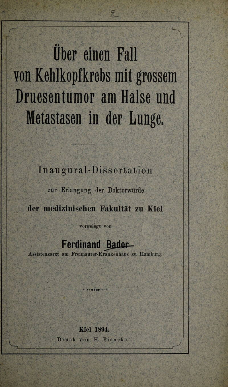 über einen Fall von Kehlkopfkrebs mit grossem Druesentumor am Halse und Metastasen in der Lunge. Inaugural-Dissertation zur Erlangung der Doktorwürde der medizinischen Fakultät zu Kiel vorgelegt von Ferdinand Jader- Assistenzarzt am Freimaurer-Krankenhaus zu Hamburg. Kiel 1894. Druck von H. Fiencke.