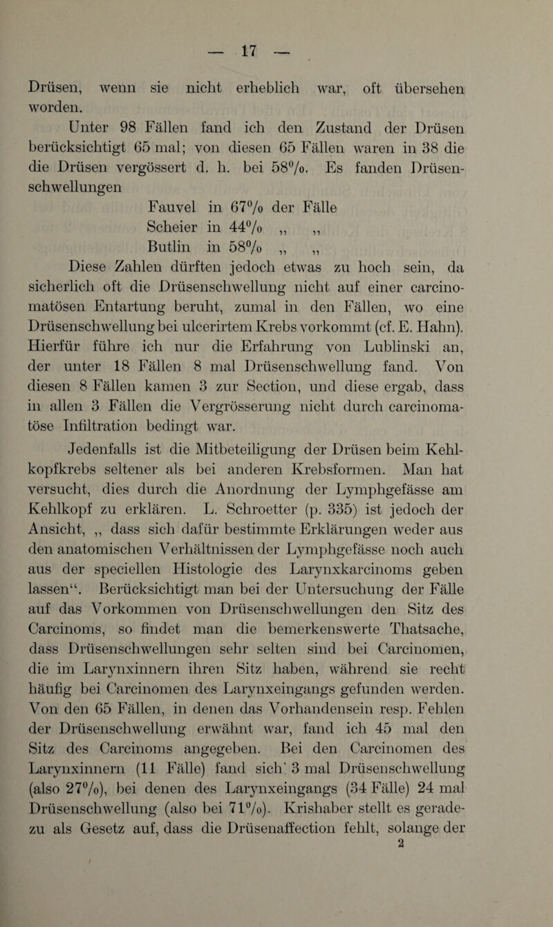 Drüsen, wenn sie nicht erheblich war, oft übersehen worden. Unter 98 Fällen fand ich den Zustand der Drüsen berücksichtigt 65 mal; von diesen 65 Fällen waren in 38 die die Drüsen vergössert d. h. bei 58%. Es fanden Drüsen¬ schwellungen Fauvel in 67% der Fälle Scheier in 44% ,, ,, Butlin in 58% ,, ,, Diese Zahlen dürften jedoch etwas zu hoch sein, da sicherlich oft die Drüsenschwellung nicht auf einer carcino- matösen Entartung beruht, zumal in den Fällen, wo eine Drüsenschwellung bei ulcerirtem Krebs vorkommt (cf. E. Hahn). Hierfür führe ich nur die Erfahrung von Lublinski an, der unter 18 Fällen 8 mal Drüsenschwellung fand. Von diesen 8 Fällen kamen 3 zur Section, und diese ergab, dass in allen 3 Fällen die Vergrösserung nicht durch carcinoma- töse Infiltration bedingt war. Jedenfalls ist die Mitbeteiligung der Drüsen beim Kehl¬ kopfkrebs seltener als bei anderen Krebsformen. Man hat versucht, dies durch die Anordnung der Lymphgefässe am Kehlkopf zu erklären. L. Schroetter (p. 335) ist jedoch der Ansicht, ,, dass sich dafür bestimmte Erklärungen weder aus den anatomischen Verhältnissen der Lymphgefässe noch auch aus der speciellen Histologie des Larynxkarcinoms geben lassen“. Berücksichtigt man bei der Untersuchung der Fälle auf das Vorkommen von Drüsenschwellungen den Sitz des Carcinoms, so findet man die bemerkenswerte Thatsache, dass Drüsenschwellungen sehr selten sind bei Carcinomen, die im Larvnxinnern ihren Sitz haben, während sie recht häufig bei Carcinomen des Larynxeingangs gefunden werden. Von den 65 Fällen, in denen das Vorhandensein resp. Fehlen der Drüsenschwellung erwähnt war, fand ich 45 mal den Sitz des Carcinoms angegeben. Bei den Carcinomen des Larynxinnern (II Fälle) fand sich' 3 mal Drüsenschwellung (also 27%), bei denen des Larynxeingangs (34 Fälle) 24 mal Drüsenschwellung (also bei 71%). Krishaber stellt es gerade¬ zu als Gesetz auf, dass die Drüsenaffection fehlt, solange der 2