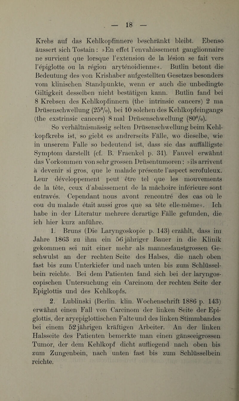 Krebs auf das Kehlkopfinnere beschränkt bleibt. Ebenso äussert sich Tostain : »En eff et l’envahissement ganglionnaire ne survient que lorsque l’extension de la lesion se fait vers l’epiglotte ou la region arytenoidienne«. Butlin betont die Bedeutung des von Krishaber aufgestellten Gesetzes besonders vom klinischen Standpunkte, wenn er auch die unbedingte Giltigkeit desselben nicht bestätigen kann. Butlin fand bei 8 Krebsen des Kehlkopfinnern (the intrinsic cancers) 2 ma Drüsenschwellung (25%), bei 10 solchen des Kehlkopfeingangs (the exstrinsic cancers) 8 mal Drüsenschwellung (80%). So verhältnismässig selten Drüsenschwellung beim Kehl¬ kopfkrebs ist, so giebt es andrerseits Fälle, wo dieselbe, wie in unserem Falle so bedeutend ist, dass sie das auffälligste Symptom darstellt (cf. B. Fraenkcl p. 31). Fauvel erwähnt das Vorkommen von sehr grossen Drüsentumoren: »ils arrivent ä devenir si gros, que le malade presente l’aspect scrofuleux. Leur developpement peut etre tel que les mouvements de la täte, ceux d’abaissement de la mächoire inferieure sont entraves. Cependant nous avont rencontre des cas oü le cou dumalade etait aussi gros que sa täte elle-meme«. Ich habe in der Literatur mehrere derartige Fälle gefunden, die ich hier kurz anführe. 1. Bruns (Die Laryngoskopie p. 143) erzählt, dass im Jahre 1863 zu ihm ein 56 jähriger Bauer in die Klinik gekommen sei mit einer mehr als mannesfaustgrossen Ge¬ schwulst an der rechten Seite des Halses, die nach oben fast bis zum Unterkiefer und nach unten bis zum Schlüssel¬ bein reichte. Bei dem Patienten fand sich bei der laryngos- copischen Untersuchung ein Carcinom der rechten Seite der Epiglottis und des Kehlkopfs. 2. Lublinski (Berlin, klin. Wochenschrift 1886 p. 143) erwähnt einen Fall von Carcinom der linken Seite der Epi¬ glottis, der aryepiglottisclien Falte und des linken Stimmbandes bei einem 52 jährigen kräftigen Arbeiter. An der linken Halsseite des Patienten bemerkte man einen gänseeigrossen Tumor, der dem Kehlkopf dicht aufliegend nach oben bis zum Zungenbein, nach unten fast bis zum Schlüsselbein reichte.