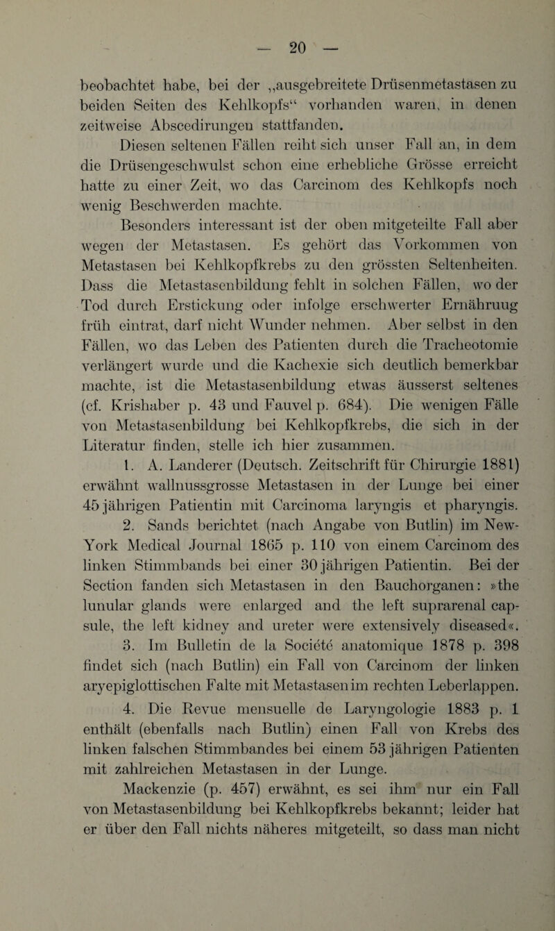 beobachtet habe, bei der „ansgebreitete Drüsenmetastasen zu beiden Seiten des Kehlkopfs“ vorhanden waren, in denen zeitweise Abscedirungen stattfanden. Diesen seltenen Fällen reiht sich unser Fall an, in dem die Drüsengeschwulst schon eine erhebliche Grösse erreicht hatte zu einer Zeit, wo das Carcinom des Kehlkopfs noch wenig Beschwerden machte. Besonders interessant ist der oben mitgeteilte Fall aber wegen der Metastasen. Es gehört das Vorkommen von Metastasen bei Kehlkopfkrebs zu den grössten Seltenheiten. Dass die Metastasenbildung fehlt in solchen Fällen, wo der Tod durch Erstickung oder infolge erschwerter Ernähruug früh eintrat, darf nicht Wunder nehmen. Aber selbst in den Fällen, wo das Leben des Patienten durch die Tracheotomie verlängert wurde und die Kachexie sich deutlich bemerkbar machte, ist die Metastasenbildung etwas äusserst seltenes (cf. Krishaber p. 43 und Fauvel p. 684). Die wenigen Fälle von Metastasenbildung bei Kehlkopfkrebs, die sich in der Literatur finden, stelle ich hier zusammen. 1. A. Länderer (Deutsch. Zeitschrift für Chirurgie 1881) erwähnt wallnussgrosse Metastasen in der Lunge bei einer 45 jährigen Patientin mit Carcinoma laryngis et pharyngis. 2. Sands berichtet (nach Angabe von Butlin) im New- York Medical Journal 1865 p. 110 von einem Carcinom des linken Stimmbands bei einer 30 jährigen Patientin. Bei der Section fanden sich Metastasen in den Bauchorganen: »the lunular glands were enlarged and the left suprarenal cap¬ sule, the left kidney and ureter were extensively diseased«. 3. Im Bulletin de la Societe anatomique 1878 p. 398 findet sich (nach Butlin) ein Fall von Carcinom der linken aryepiglottischen Falte mit Metastasen im rechten Leberlappen. 4. Die Revue mensuelle de Laryngologie 1883 p. 1 enthält (ebenfalls nach Butlin) einen Fall von Krebs des linken falschen Stimmbandes bei einem 53 jährigen Patienten mit zahlreichen Metastasen in der Lunge. Mackenzie (p. 457) erwähnt, es sei ihm nur ein Fall von Metastasenbildung bei Kehlkopfkrebs bekannt; leider hat er über den Fall nichts näheres mitgeteilt, so dass man nicht