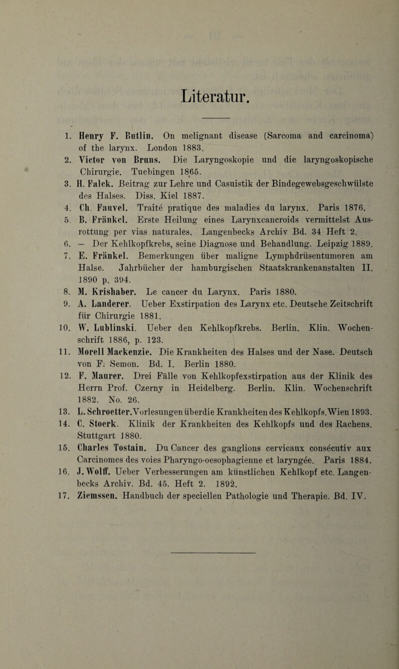 Literatur. 1. Henry F. Butlin. On melignant disease (Sarcoma and carcinoma) of the larynx. London 1883. 2. Victor von Bruns. Die Laryngoskopie und die laryngoskopische Chirurgie. Tuebingen 1865. 3. H. Falck. Beitrag zur Lehre und Casuistik der Bindegewebsgeschwftlste des Halses. Diss. Kiel 1887. 4. Ch. Fauvel. Traite pratique des maladies du larynx. Paris 1876. 5. B. Fränkcl. Erste Heilung eines Larynxcancroids vermittelst Aus¬ rottung per vias naturales. Langenbecks Archiv Bd. 34 Heft 2. 6. — Der Kehlkopfkrebs, seine Diagnose und Behandlung. Leipzig 1889. 7. E. Frankel. Bemerkungen über maligne Lymphdrüsentumoren am Halse. Jahrbücher der hamburgischen Staatskrankenanstalten II. 1890 p. 394. 8. M. Krishaber. Le cancer du Larynx. Paris 1880. 9. A. Länderer. Ueber Exstirpation des Larynx etc. Deutsche Zeitschrift für Chirurgie 1881. 10. W. Lublinski. Ueber den Kehlkopfkrebs. Berlin. Klin. Wochen¬ schrift 1886, p. 123. 11. Morell Mackenzie. Die Krankheiten des Halses und der Nase. Deutsch von F: Semon. Bd. I. Berlin 1880. 12. F. Maurer. Drei Fälle von Kehlkopfexstirpation aus der Klinik des Herrn Prof. Czerny in Heidelberg. Berlin. Klin. Wochenschrift 1882. No. 26. 13. L. Schroetter.Vorlesungen überdie Krankheiten des Kehlkopfs. Wien 1893. 14. C. Stoerk. Klinik der Krankheiten des Kehlkopfs und des Rachens. Stuttgart 1880. 15. Charles Tostain. Du Cancer des ganglions cervicaux consecutiv aux Carcinomes des voies Pharyngo-oesophagienne et laryngee. Paris 1884. 16. J. WoltF. Ueber Verbesserungen am künstlichen Kehlkopf etc. Langen¬ becks Archiv. Bd. 45. Heft 2. 1892. 17. Ziemssen. Handbuch der speciellen Pathologie und Therapie. Bd. IV.