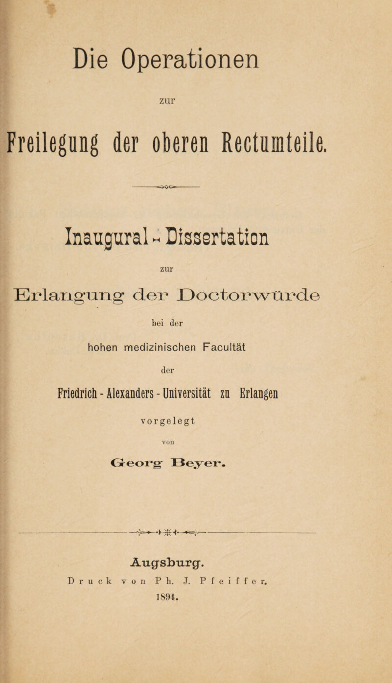 zur Freilegung der oberen Rectninteile. oOo Inaugural - Dissertation zur Erlangung der Doctorwürde bei der hohen medizinischen Facultät der Friedrich - Alexanders - Universität zn Erlangen vor gelegt von Georg Beyer. _„ ^ ^ s 4./ ^ ^ ^__ __ Augsburg. Druck von Pb. J. Pfeiffer. 1894.