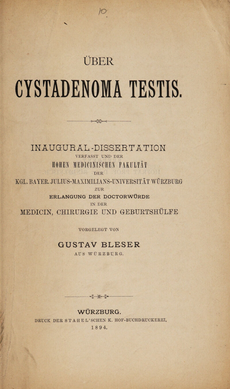 ÜBER CYSTADENOMA TESTIS. IN AUGUR AL -DISSERTATION VERFASST UND DER HOHEN HElHOlflSCHES FAKULTÄT DER KGL. BAYER. JULIUS-MAXIMILIANS-UNIYERSITÄT WÜRZBURG ZUR ERLANGUNG DER DOCTORWÜRDE IN DER MEDICIN, CHIRURGIE UND GEBURTSHÜLFE VORGELEGT VON GUSTAV BLESER AUS WÜRZBU.RG. WÜRZBURG. DRUCK DER STAHEL’SCHEN K. HOF-BUCHDRUCKEREI.