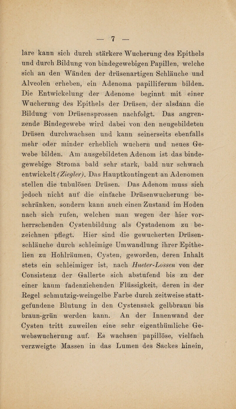 lare kann sich durch stärkere Wucherung des Epithels und durch Bildung von bindegewebigen Papillen, welche sich an den Wänden der drüsenartigen Schläuche und Alveolen erheben, ein Adenoma papilliferum bilden. Die Entwickelung der Adenome beginnt mit einer Wucherung des Epithels der Drüsen, der alsdann die Bildung von Drüsensprossen nachfolgt. Das angren¬ zende Bindegewebe wird dabei von den neugebildeten Drüsen durchwachsen und kann seinerseits ebenfalls mehr oder minder erheblich wuchern und neues Ge¬ webe bilden. Am ausgebildeten Adenom ist das binde¬ gewebige Stroma bald sehr stark, bald nur schwach entwickelt (Ziegler). Das Hauptkontingent an Adenomen stellen die tubulosen Drüsen. Das Adenom muss sich jedoch nicht auf die einfache Drüsen Wucherung be¬ schränken, sondern kann auch einen Zustand im Hoden nach sich rufen, welchen man wegen der hier vor¬ herrschenden Cystenbildung als Cystadenom zu be¬ zeichnen pflegt. Hier sind die gewucherten Drüsen¬ schläuche durch schleimige Umwandlung ihrer Epithe- lien zu Hohlräumen, Cysten, geworden, deren Inhalt stets ein schleimiger ist, nach Hueter-Lossen von der Consistenz der Gallerte sich abstufend bis zu der einer kaum fadenziehenden Flüssigkeit, deren in der Hegel schmutzig-weingelbe Farbe durch zeitweise statt¬ gefundene Blutung in den Cystensack gelbbraun bis braun-grün werden kann. An der Innenwand der Cysten tritt zuweilen eine sehr eigenthümliche Ge¬ webswucherung auf. Es wachsen papillöse, vielfach verzweigte Massen in das Lumen des Sackes hinein,